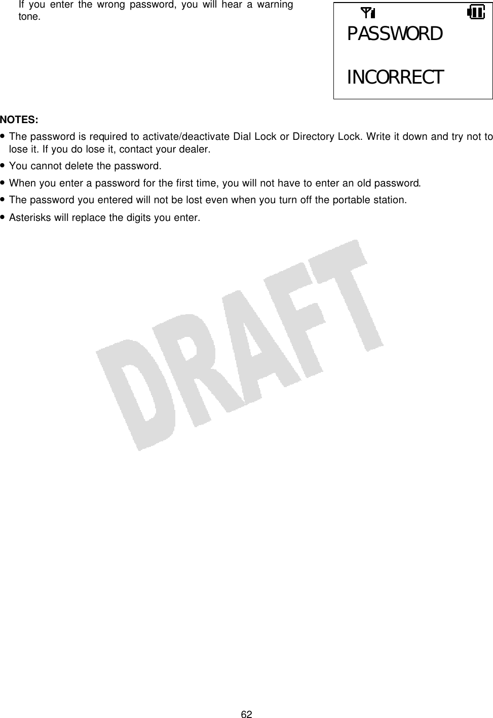   62If you enter the wrong password, you will hear a warning tone.        NOTES:  • The password is required to activate/deactivate Dial Lock or Directory Lock. Write it down and try not to lose it. If you do lose it, contact your dealer. • You cannot delete the password. • When you enter a password for the first time, you will not have to enter an old password. • The password you entered will not be lost even when you turn off the portable station. • Asterisks will replace the digits you enter.  PASSWORD  INCORRECT 