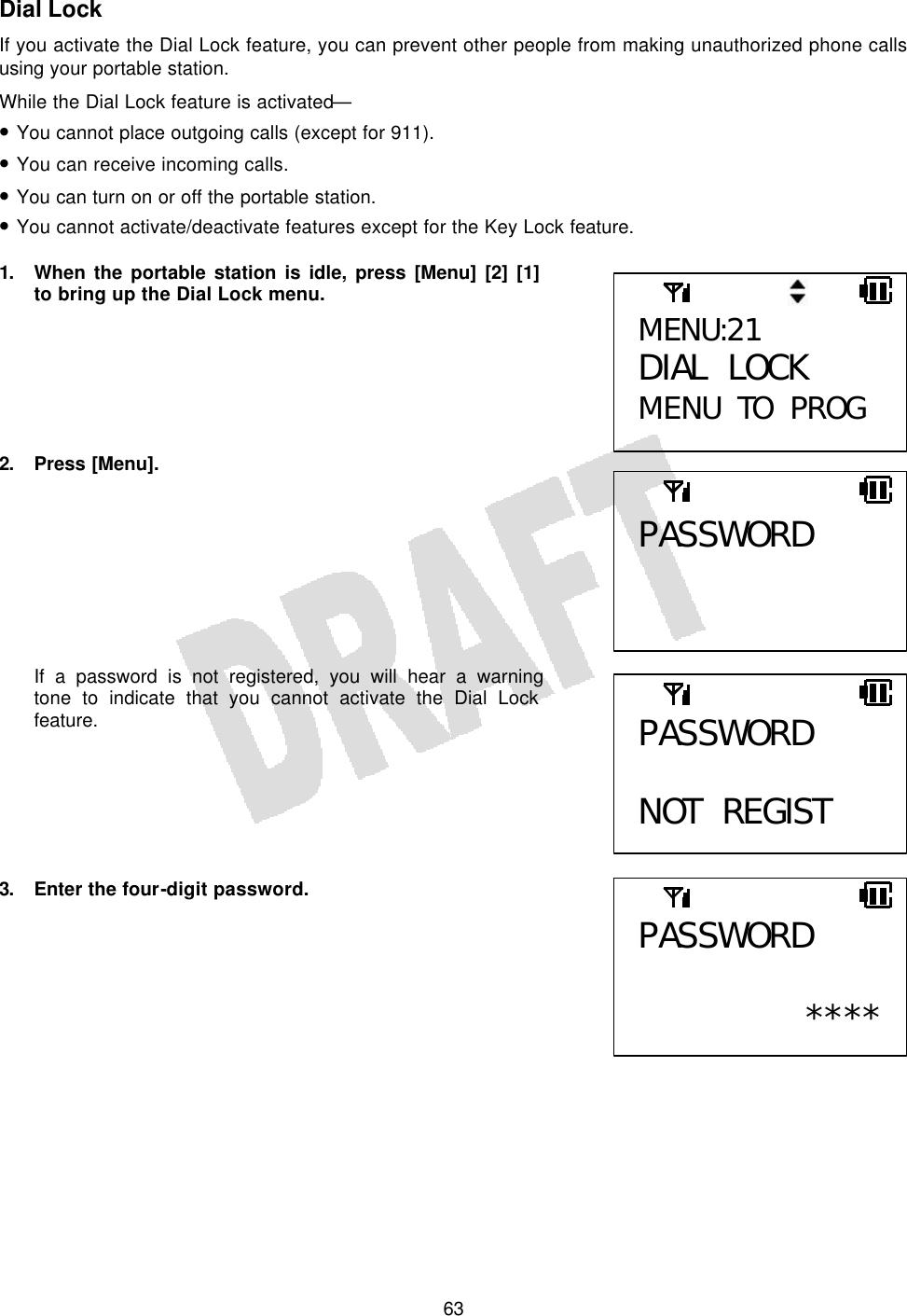   63Dial Lock If you activate the Dial Lock feature, you can prevent other people from making unauthorized phone calls using your portable station. While the Dial Lock feature is activated— • You cannot place outgoing calls (except for 911). • You can receive incoming calls. • You can turn on or off the portable station. • You cannot activate/deactivate features except for the Key Lock feature.  1. When the portable station is idle, press [Menu] [2] [1] to bring up the Dial Lock menu.       2. Press [Menu].         If a password is not registered, you will hear a warning tone to indicate that you cannot activate the Dial Lock feature.       3.  Enter the four-digit password.         MENU:21 DIAL LOCK MENU TO PROG PASSWORD PASSWORD  NOT REGIST PASSWORD  ****