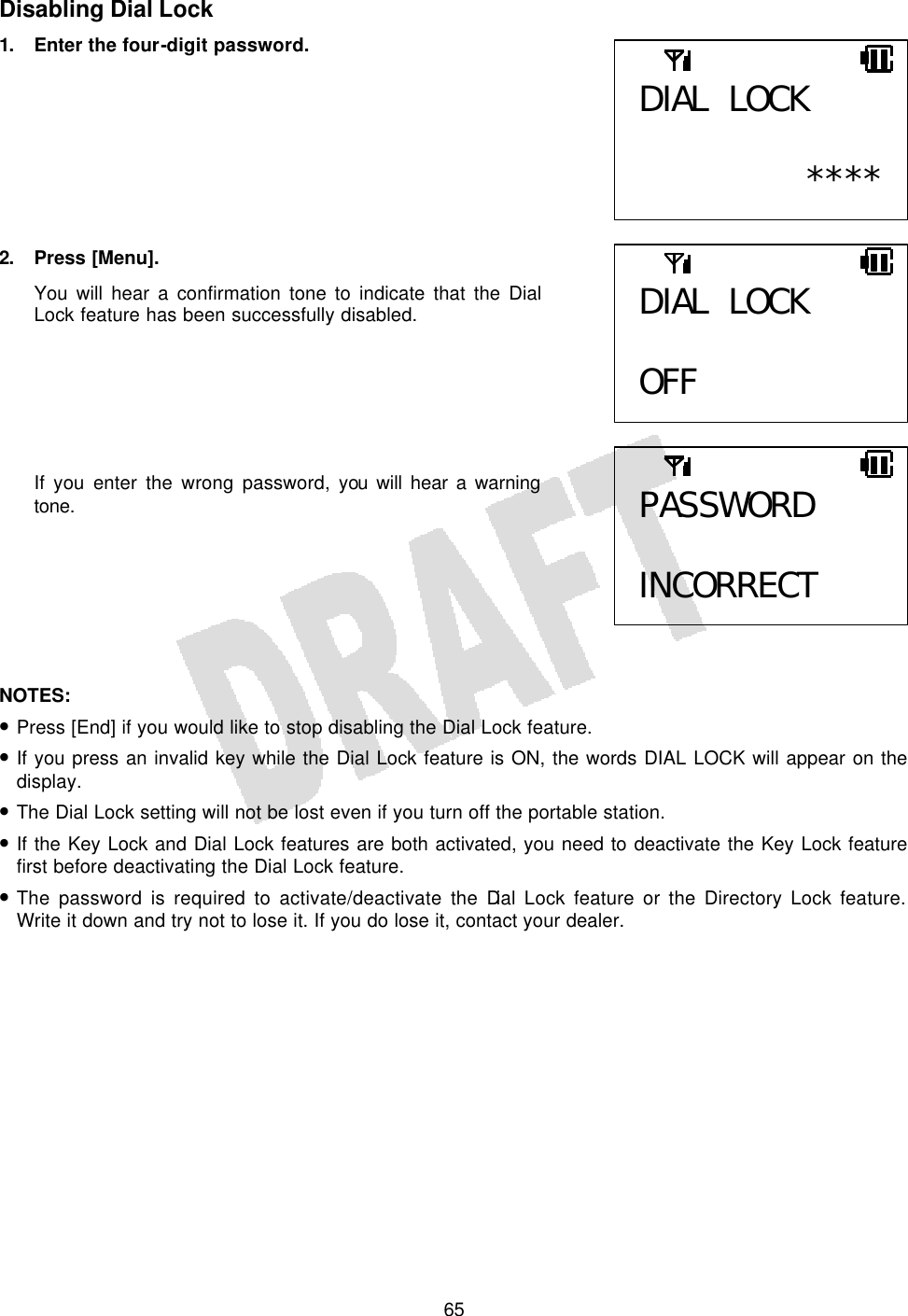   65Disabling Dial Lock 1.  Enter the four-digit password.         2. Press [Menu]. You will hear a confirmation tone to indicate that the Dial Lock feature has been successfully disabled.       If you enter the wrong password, you will hear a warning tone.        NOTES:  • Press [End] if you would like to stop disabling the Dial Lock feature. • If you press an invalid key while the Dial Lock feature is ON, the words DIAL LOCK will appear on the display. • The Dial Lock setting will not be lost even if you turn off the portable station. • If the Key Lock and Dial Lock features are both activated, you need to deactivate the Key Lock feature first before deactivating the Dial Lock feature. • The password is required to activate/deactivate the Dial Lock feature or the Directory Lock feature. Write it down and try not to lose it. If you do lose it, contact your dealer.  DIAL LOCK  ****DIAL LOCK  OFF PASSWORD  INCORRECT 