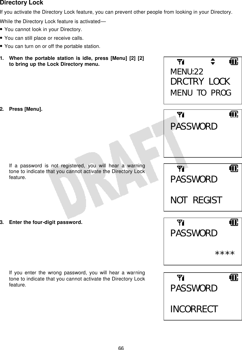   66Directory Lock If you activate the Directory Lock feature, you can prevent other people from looking in your Directory. While the Directory Lock feature is activated— • You cannot look in your Directory. • You can still place or receive calls. • You can turn on or off the portable station.  1. When the portable station is idle, press [Menu] [2] [2] to bring up the Lock Directory menu.       2. Press [Menu].         If a password is not registered, you will hear a warning tone to indicate that you cannot activate the Directory Lock feature.       3.  Enter the four-digit password.        If you enter the wrong password, you will hear a warning tone to indicate that you cannot activate the Directory Lock feature.     MENU:22 DRCTRY LOCK MENU TO PROG PASSWORD PASSWORD  NOT REGIST PASSWORD  ****PASSWORD  INCORRECT 
