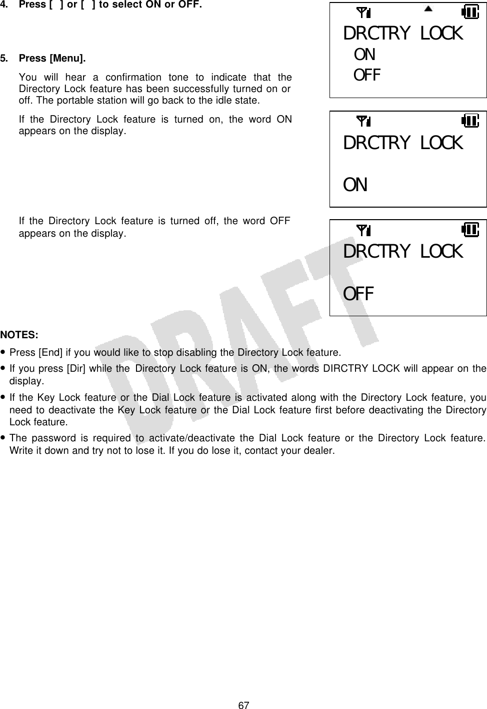   674. Press  [] or [] to select ON or OFF.    5. Press [Menu]. You will hear a confirmation tone to indicate that the Directory Lock feature has been successfully turned on or off. The portable station will go back to the idle state. If the Directory Lock feature is turned on, the word ON appears on the display.       If the Directory Lock feature is turned off, the word OFF appears on the display.        NOTES:  • Press [End] if you would like to stop disabling the Directory Lock feature. • If you press [Dir] while the Directory Lock feature is ON, the words DIRCTRY LOCK will appear on the display. • If the Key Lock feature or the Dial Lock feature is activated along with the Directory Lock feature, you need to deactivate the Key Lock feature or the Dial Lock feature first before deactivating the Directory Lock feature. • The password is required to activate/deactivate the Dial Lock feature or the Directory Lock feature. Write it down and try not to lose it. If you do lose it, contact your dealer.  DRCTRY LOCK  ON DRCTRY LOCK  OFF DRCTRY LOCK  ON OFF  