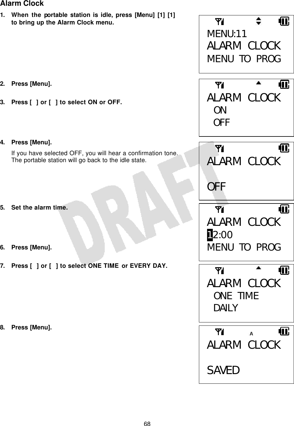   68Alarm Clock 1. When the portable station is idle, press [Menu] [1] [1] to bring up the Alarm Clock menu.        2. Press [Menu].  3. Press  [] or [] to select ON or OFF.     4. Press [Menu]. If you have selected OFF, you will hear a confirmation tone. The portable station will go back to the idle state.      5. Set the alarm time.     6. Press [Menu].  7. Press [] or [] to select ONE TIME or EVERY DAY.        8. Press [Menu].        MENU:11 ALARM CLOCK MENU TO PROG ALARM CLOCK  ON OFF  ALARM CLOCK  OFF ALARM CLOCK 12:00 MENU TO PROG ALARM CLOCK  ONE TIME DAILY  ALARM CLOCK  SAVED  