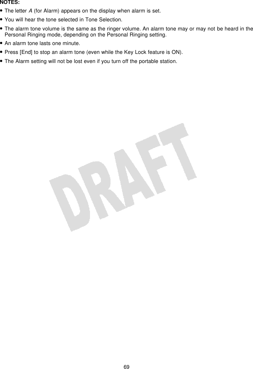   69NOTES:  • The letter A (for Alarm) appears on the display when alarm is set. • You will hear the tone selected in Tone Selection. • The alarm tone volume is the same as the ringer volume. An alarm tone may or may not be heard in the Personal Ringing mode, depending on the Personal Ringing setting. • An alarm tone lasts one minute. • Press [End] to stop an alarm tone (even while the Key Lock feature is ON). • The Alarm setting will not be lost even if you turn off the portable station.  