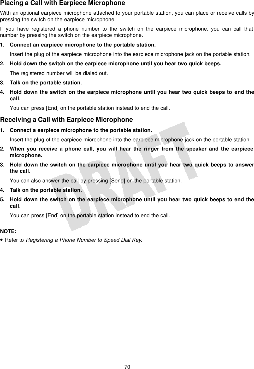   70Placing a Call with Earpiece Microphone With an optional earpiece microphone attached to your portable station, you can place or receive calls by pressing the switch on the earpiece microphone. If you have registered a phone number to the switch on the earpiece microphone, you can call that number by pressing the switch on the earpiece microphone. 1. Connect an earpiece microphone to the portable station. Insert the plug of the earpiece microphone into the earpiece microphone jack on the portable station. 2. Hold down the switch on the earpiece microphone until you hear two quick beeps. The registered number will be dialed out. 3. Talk on the portable station. 4. Hold down the switch on the earpiece microphone until you hear two quick beeps to end the call. You can press [End] on the portable station instead to end the call. Receiving a Call with Earpiece Microphone 1. Connect a earpiece microphone to the portable station. Insert the plug of the earpiece microphone into the earpiece microphone jack on the portable station. 2. When you receive a phone call, you will hear the ringer from the speaker and the earpiece microphone. 3. Hold down the switch on the earpiece microphone until you hear two quick beeps to answer the call. You can also answer the call by pressing [Send] on the portable station. 4. Talk on the portable station. 5. Hold down the switch on the earpiece microphone until you hear two quick beeps to end the call. You can press [End] on the portable station instead to end the call.  NOTE:  • Refer to Registering a Phone Number to Speed Dial Key.  
