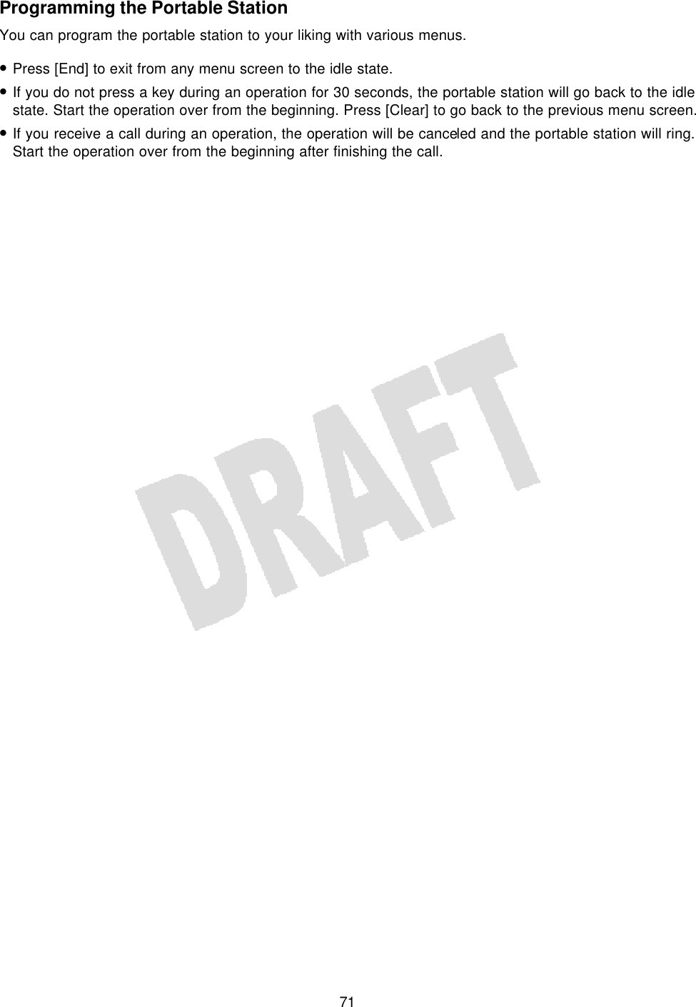   71Programming the Portable Station You can program the portable station to your liking with various menus. • Press [End] to exit from any menu screen to the idle state. • If you do not press a key during an operation for 30 seconds, the portable station will go back to the idle state. Start the operation over from the beginning. Press [Clear] to go back to the previous menu screen. • If you receive a call during an operation, the operation will be canceled and the portable station will ring. Start the operation over from the beginning after finishing the call.  