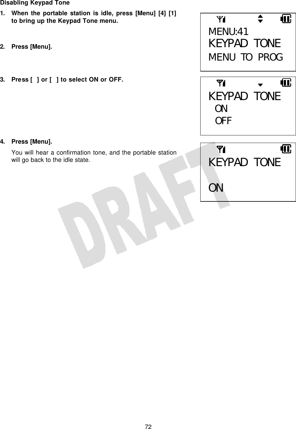   72Disabling Keypad Tone 1. When the portable station is idle, press [Menu] [4] [1] to bring up the Keypad Tone menu.   2. Press [Menu].    3. Press [] or [] to select ON or OFF.        4. Press [Menu]. You will hear a confirmation tone, and the portable station will go back to the idle state.      MENU:41 KEYPAD TONE MENU TO PROG KEYPAD TONE ON  OFF  KEYPAD TONE  ON 