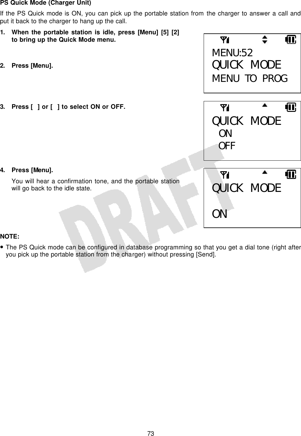   73PS Quick Mode (Charger Unit) If the PS Quick mode is ON, you can pick up the portable station from the charger to answer a call and put it back to the charger to hang up the call. 1. When the portable station is idle, press [Menu] [5] [2] to bring up the Quick Mode menu.   2. Press [Menu].     3. Press [] or [] to select ON or OFF.        4. Press [Menu]. You will hear a confirmation tone, and the portable station will go back to the idle state.      NOTE:  • The PS Quick mode can be configured in database programming so that you get a dial tone (right after you pick up the portable station from the charger) without pressing [Send].  MENU:52 QUICK MODE MENU TO PROG QUICK MODE  ON OFF  QUICK MODE  ON  