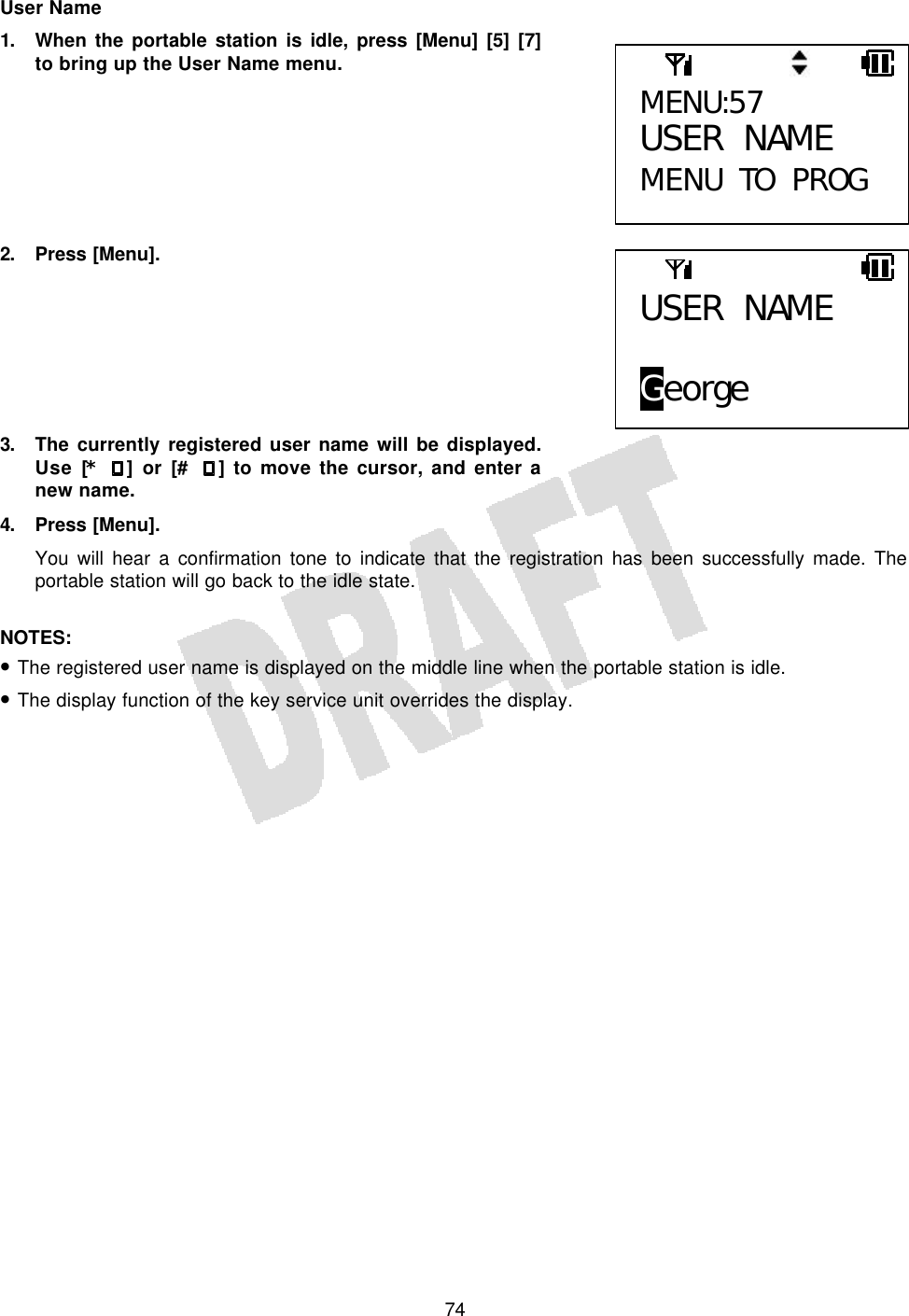   74User Name 1. When the portable station is idle, press [Menu] [5] [7] to bring up the User Name menu.        2. Press [Menu].        3. The currently registered user name will be displayed. Use [* ] or [# ] to move the cursor, and enter a new name. 4. Press [Menu]. You will hear a confirmation tone to indicate that the registration has been successfully made. The portable station will go back to the idle state.  NOTES:  • The registered user name is displayed on the middle line when the portable station is idle. • The display function of the key service unit overrides the display.  MENU:57 USER NAME MENU TO PROG USER NAME  George 