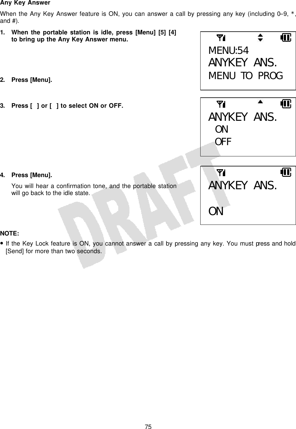   75Any Key Answer When the Any Key Answer feature is ON, you can answer a call by pressing any key (including 0–9, *, and #). 1. When the portable station is idle, press [Menu] [5] [4] to bring up the Any Key Answer menu.     2. Press [Menu].   3. Press [] or [] to select ON or OFF.         4. Press [Menu]. You will hear a confirmation tone, and the portable station will go back to the idle state.     NOTE:  • If the Key Lock feature is ON, you cannot answer a call by pressing any key. You must press and hold [Send] for more than two seconds.  MENU:54 ANYKEY ANS. MENU TO PROG ANYKEY ANS.  ON OFF  ANYKEY ANS.  ON 