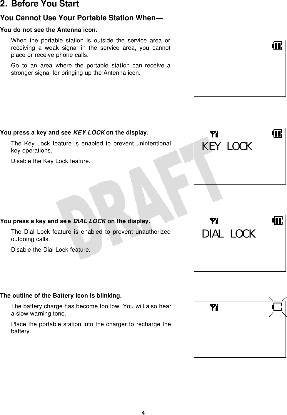   4 2. Before You Start You Cannot Use Your Portable Station When— You do not see the Antenna icon. When the portable station is outside the service area or receiving a weak signal in the service area, you cannot place or receive phone calls. Go to an area where the portable station can receive a stronger signal for bringing up the Antenna icon.        You press a key and see KEY LOCK on the display. The Key Lock feature is enabled to prevent unintentional key operations. Disable the Key Lock feature.        You press a key and see DIAL LOCK on the display. The Dial Lock feature is enabled to prevent unauthorized outgoing calls. Disable the Dial Lock feature.      The outline of the Battery icon is blinking. The battery charge has become too low. You will also hear a slow warning tone. Place the portable station into the charger to recharge the battery.    KEY LOCK  DIAL LOCK   