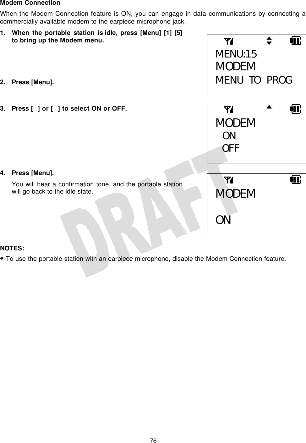   76Modem Connection When the Modem Connection feature is ON, you can engage in data communications by connecting a commercially available modem to the earpiece microphone jack. 1. When the portable station is idle, press [Menu] [1] [5] to bring up the Modem menu.     2. Press [Menu].   3. Press  [] or [] to select ON or OFF.        4. Press [Menu]. You will hear a confirmation tone, and the portable station will go back to the idle state.       NOTES:  • To use the portable station with an earpiece microphone, disable the Modem Connection feature.  MENU:15 MODEM MENU TO PROG MODEM  ON OFF  MODEM  ON 