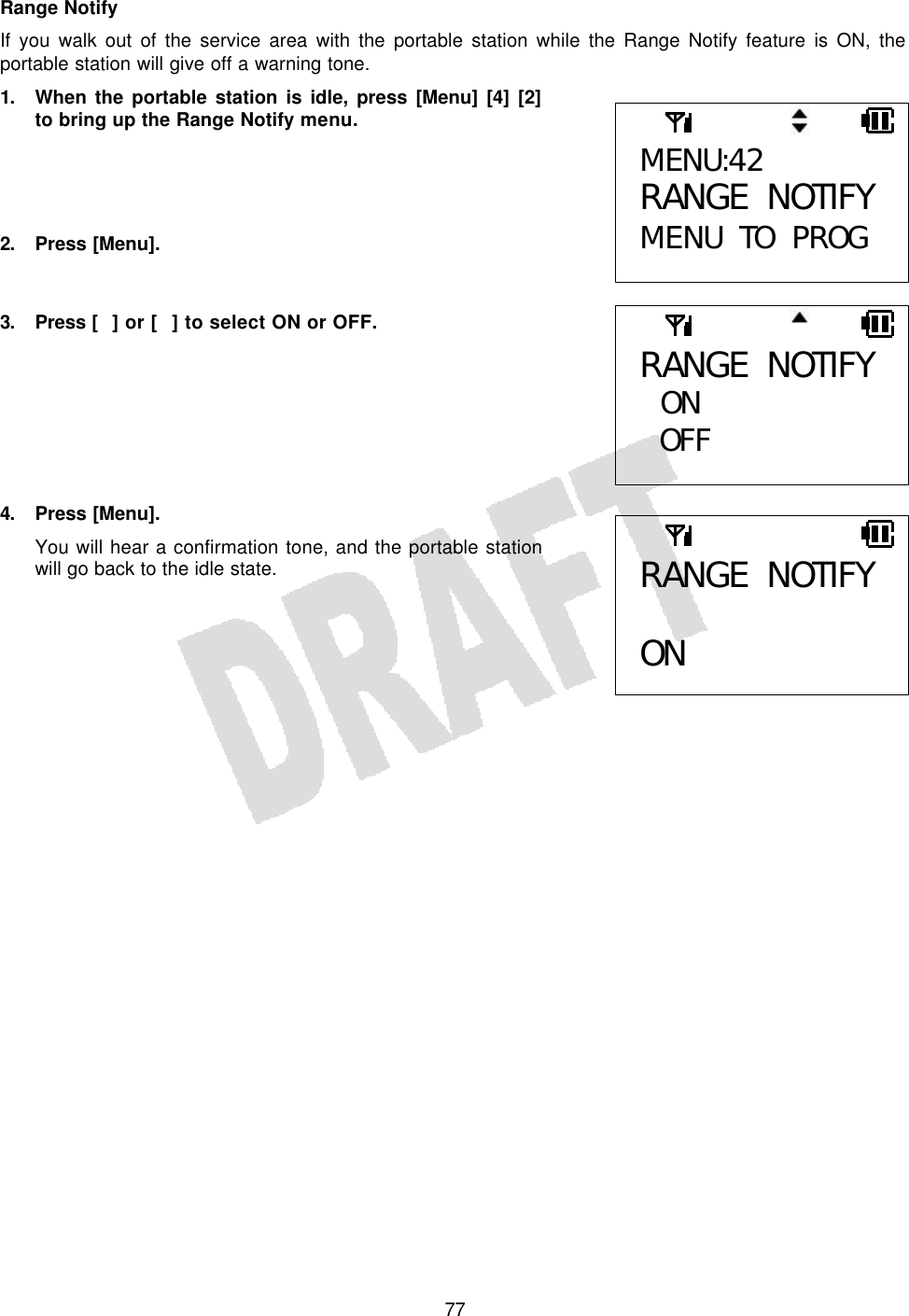   77Range Notify If you walk out of the service area with the portable station while the Range Notify feature is ON, the portable station will give off a warning tone.  1. When the portable station is idle, press [Menu] [4] [2] to bring up the Range Notify menu.     2. Press [Menu].   3. Press  [] or [] to select ON or OFF.        4. Press [Menu]. You will hear a confirmation tone, and the portable station will go back to the idle state.       MENU:42 RANGE NOTIFY MENU TO PROG RANGE NOTIFY  ON OFF  RANGE NOTIFY  ON 