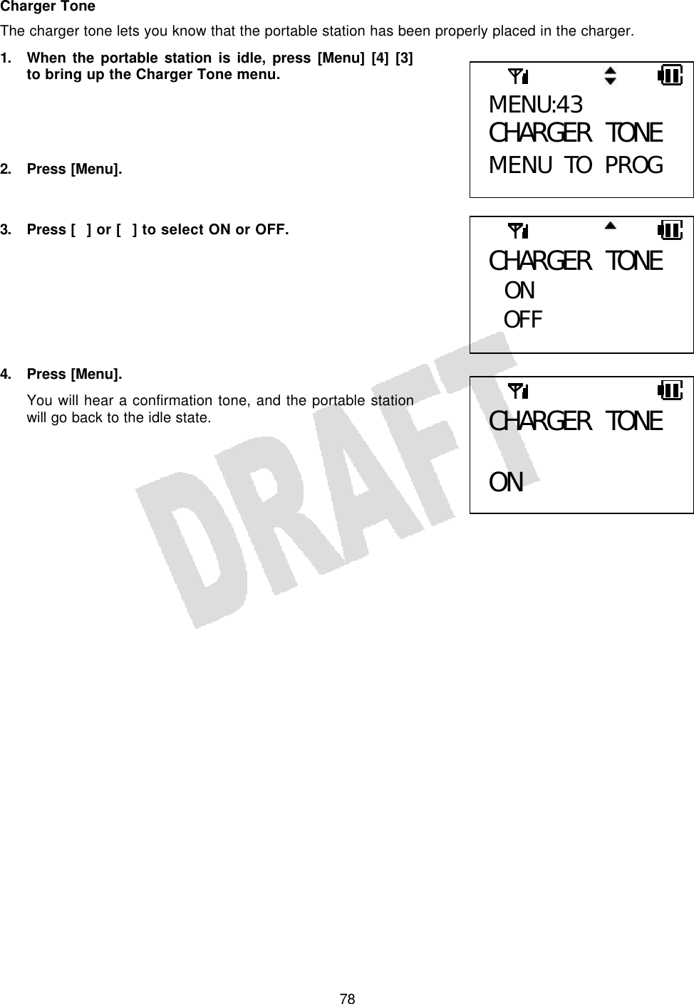   78Charger Tone The charger tone lets you know that the portable station has been properly placed in the charger. 1. When the portable station is idle, press [Menu] [4] [3] to bring up the Charger Tone menu.     2. Press [Menu].   3. Press [] or [] to select ON or OFF.        4. Press [Menu]. You will hear a confirmation tone, and the portable station will go back to the idle state.       MENU:43 CHARGER TONE MENU TO PROG CHARGER TONE  ON OFF  CHARGER TONE  ON 