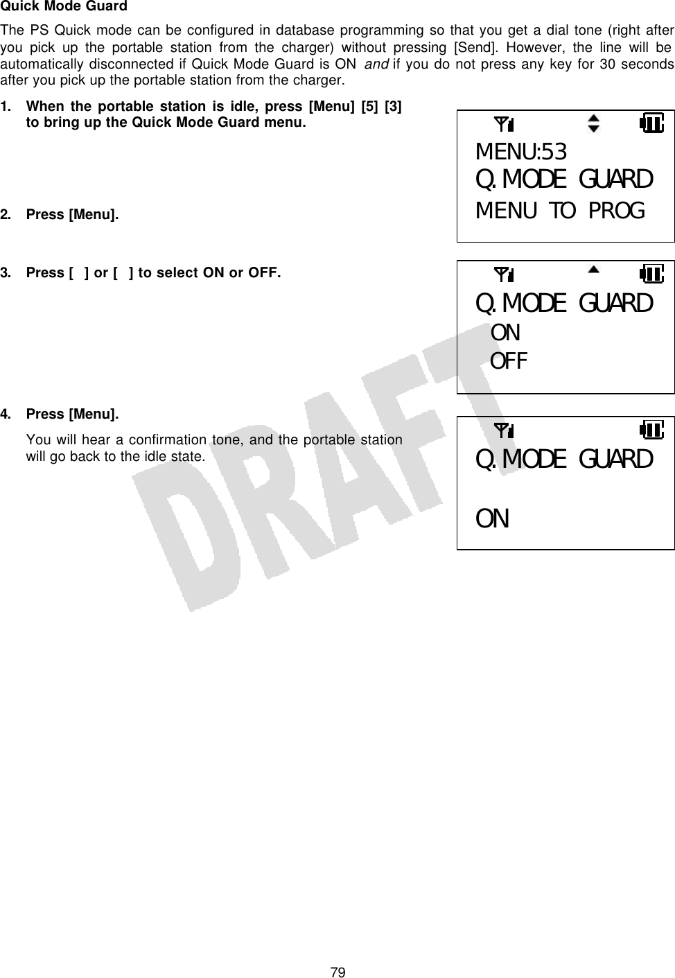   79Quick Mode Guard The PS Quick mode can be configured in database programming so that you get a dial tone (right after you pick up the portable station from the charger) without pressing [Send]. However, the line will be automatically disconnected if Quick Mode Guard is ON and if you do not press any key for 30 seconds after you pick up the portable station from the charger. 1. When the portable station is idle, press [Menu] [5] [3] to bring up the Quick Mode Guard menu.     2. Press [Menu].   3. Press [] or [] to select ON or OFF.        4. Press [Menu]. You will hear a confirmation tone, and the portable station will go back to the idle state.       MENU:53 Q. MODE GUARD MENU TO PROG Q. MODE GUARD  ON OFF  Q. MODE GUARD  ON 