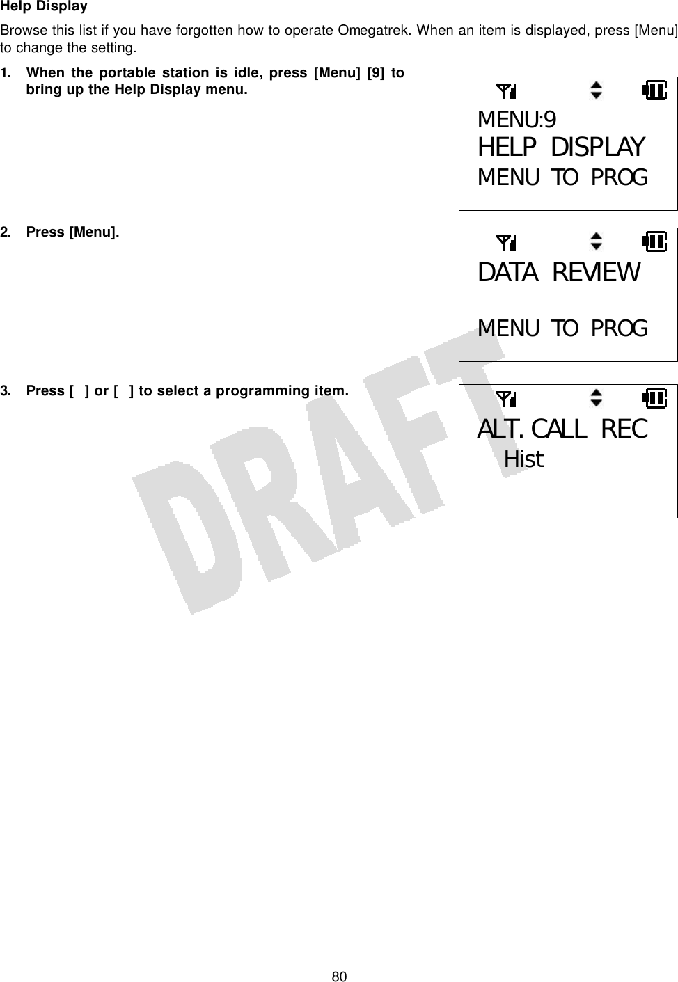   80Help Display Browse this list if you have forgotten how to operate Omegatrek. When an item is displayed, press [Menu] to change the setting. 1. When the portable station is idle, press [Menu] [9] to bring up the Help Display menu.        2. Press [Menu].         3. Press [] or [] to select a programming item.         MENU:9 HELP DISPLAY MENU TO PROG DATA REVIEW  MENU TO PROG ALT. CALL REC   Hist 