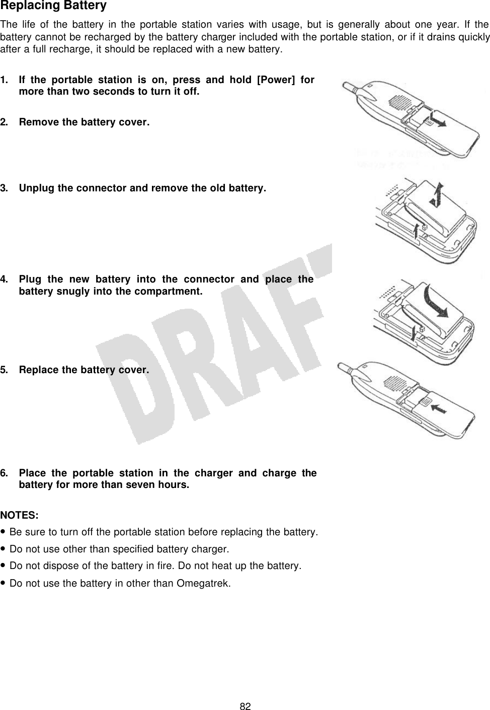   82Replacing Battery The life of the battery in the portable station varies with usage, but is generally about one year. If the battery cannot be recharged by the battery charger included with the portable station, or if it drains quickly after a full recharge, it should be replaced with a new battery.  1. If the portable station is on, press and hold [Power] for more than two seconds to turn it off.  2. Remove the battery cover.     3. Unplug the connector and remove the old battery.       4. Plug the new battery into the connector and place the battery snugly into the compartment.      5. Replace the battery cover.        6. Place the portable station in the charger and charge the battery for more than seven hours.  NOTES:  • Be sure to turn off the portable station before replacing the battery. • Do not use other than specified battery charger. • Do not dispose of the battery in fire. Do not heat up the battery. • Do not use the battery in other than Omegatrek.  