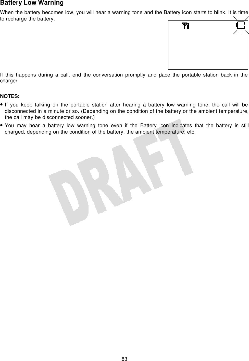   83Battery Low Warning When the battery becomes low, you will hear a warning tone and the Battery icon starts to blink. It is time to recharge the battery.      If this happens during a call, end the conversation promptly and place the portable station back in the charger.  NOTES:  • If you keep talking on the portable station after hearing a battery low warning tone, the call will be disconnected in a minute or so. (Depending on the condition of the battery or the ambient temperature, the call may be disconnected sooner.) • You may hear a battery low warning tone even if the Battery icon indicates that the battery is still charged, depending on the condition of the battery, the ambient temperature, etc.   