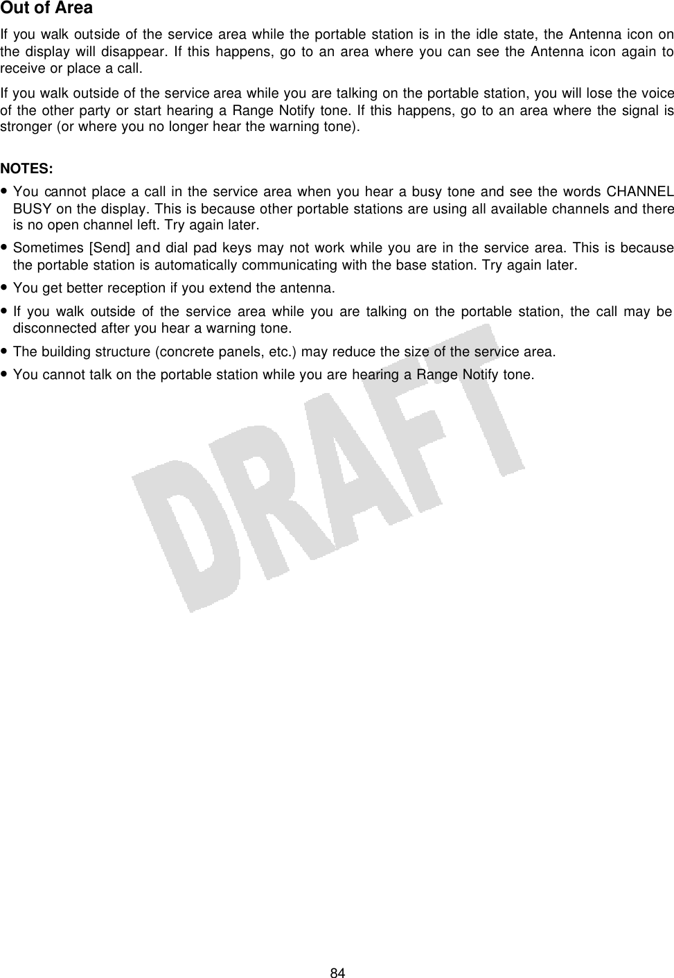   84Out of Area If you walk outside of the service area while the portable station is in the idle state, the Antenna icon on the display will disappear. If this happens, go to an area where you can see the Antenna icon again to receive or place a call. If you walk outside of the service area while you are talking on the portable station, you will lose the voice of the other party or start hearing a Range Notify tone. If this happens, go to an area where the signal is stronger (or where you no longer hear the warning tone).  NOTES:  • You cannot place a call in the service area when you hear a busy tone and see the words CHANNEL BUSY on the display. This is because other portable stations are using all available channels and there is no open channel left. Try again later. • Sometimes [Send] and dial pad keys may not work while you are in the service area. This is because the portable station is automatically communicating with the base station. Try again later. • You get better reception if you extend the antenna. • If you walk outside of the service area while you are talking on the portable station, the call may be disconnected after you hear a warning tone. • The building structure (concrete panels, etc.) may reduce the size of the service area. • You cannot talk on the portable station while you are hearing a Range Notify tone.  