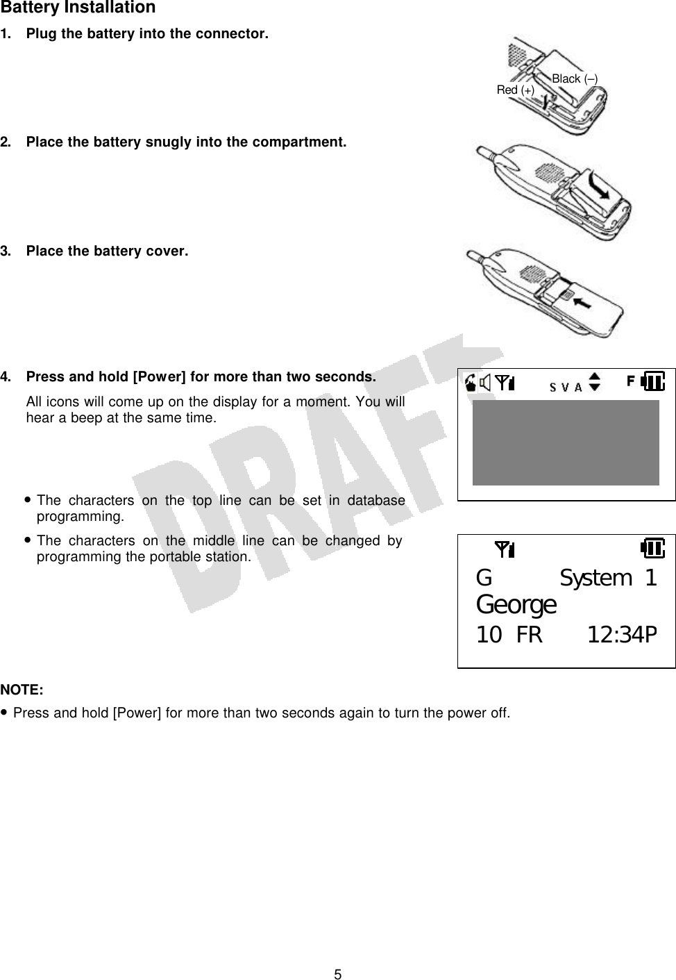   5 Battery Installation 1. Plug the battery into the connector.      2. Place the battery snugly into the compartment.      3. Place the battery cover.       4. Press and hold [Power] for more than two seconds. All icons will come up on the display for a moment. You will hear a beep at the same time.    • The characters on the top line can be set in database programming. • The characters on the middle line can be changed by programming the portable station.        NOTE:  • Press and hold [Power] for more than two seconds again to turn the power off.    G System 1George 10 FR 12:34PBlack (–) Red (+)