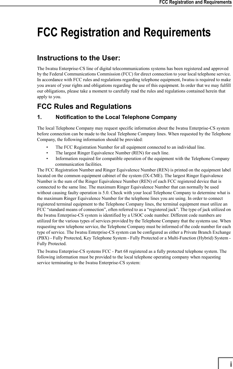 FCC Registration and Requirements                   iFCC Registration and RequirementsInstructions to the User: The Iwatsu Enterprise-CS line of digital telecommunications systems has been registered and approved by the Federal Communications Commission (FCC) for direct connection to your local telephone service. In accordance with FCC rules and regulations regarding telephone equipment, Iwatsu is required to make you aware of your rights and obligations regarding the use of this equipment. In order that we may fulfill our obligations, please take a moment to carefully read the rules and regulations contained herein that apply to you.FCC Rules and Regulations1. Notification to the Local Telephone CompanyThe local Telephone Company may request specific information about the Iwatsu Enterprise-CS system before connection can be made to the local Telephone Company lines. When requested by the Telephone Company, the following information should be provided:• The FCC Registration Number for all equipment connected to an individual line.• The largest Ringer Equivalence Number (REN) for each line.• Information required for compatible operation of the equipment with the Telephone Company communication facilities.The FCC Registration Number and Ringer Equivalence Number (REN) is printed on the equipment label located on the common equipment cabinet of the system (IX-CME). The largest Ringer Equivalence Number is the sum of the Ringer Equivalence Number (REN) of each FCC registered device that is connected to the same line. The maximum Ringer Equivalence Number that can normally be used without causing faulty operation is 5.0. Check with your local Telephone Company to determine what is the maximum Ringer Equivalence Number for the telephone lines you are using. In order to connect registered terminal equipment to the Telephone Company lines, the terminal equipment must utilize an FCC “standard means of connection”, often referred to as a “registered jack”. The type of jack utilized on the Iwatsu Enterprise-CS system is identified by a USOC code number. Different code numbers are utilized for the various types of services provided by the Telephone Company that the systems use. When requesting new telephone service, the Telephone Company must be informed of the code number for each type of service. The Iwatsu Enterprise-CS system can be configured as either a Private Branch Exchange (PBX) - Fully Protected, Key Telephone System - Fully Protected or a Multi-Function (Hybrid) System - Fully Protected. The Iwatsu Enterprise-CS systems FCC - Part 68 registered as a fully protected telephone system. The following information must be provided to the local telephone operating company when requesting service terminating to the Iwatsu Enterprise-CS system: