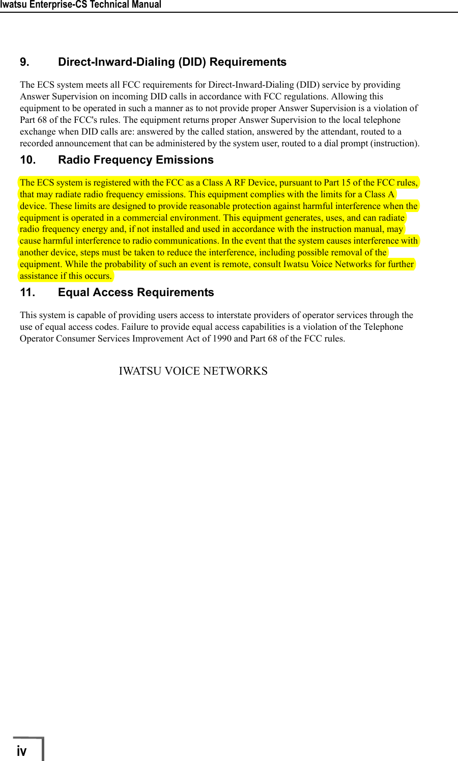 Iwatsu Enterprise-CS Technical Manualiv        9. Direct-Inward-Dialing (DID) RequirementsThe ECS system meets all FCC requirements for Direct-Inward-Dialing (DID) service by providing Answer Supervision on incoming DID calls in accordance with FCC regulations. Allowing this equipment to be operated in such a manner as to not provide proper Answer Supervision is a violation of Part 68 of the FCC&apos;s rules. The equipment returns proper Answer Supervision to the local telephone exchange when DID calls are: answered by the called station, answered by the attendant, routed to a recorded announcement that can be administered by the system user, routed to a dial prompt (instruction).10. Radio Frequency EmissionsThe ECS system is registered with the FCC as a Class A RF Device, pursuant to Part 15 of the FCC rules, that may radiate radio frequency emissions. This equipment complies with the limits for a Class A device. These limits are designed to provide reasonable protection against harmful interference when the equipment is operated in a commercial environment. This equipment generates, uses, and can radiate radio frequency energy and, if not installed and used in accordance with the instruction manual, may cause harmful interference to radio communications. In the event that the system causes interference with another device, steps must be taken to reduce the interference, including possible removal of the equipment. While the probability of such an event is remote, consult Iwatsu Voice Networks for further assistance if this occurs.11. Equal Access RequirementsThis system is capable of providing users access to interstate providers of operator services through the use of equal access codes. Failure to provide equal access capabilities is a violation of the Telephone Operator Consumer Services Improvement Act of 1990 and Part 68 of the FCC rules.                                   IWATSU VOICE NETWORKS