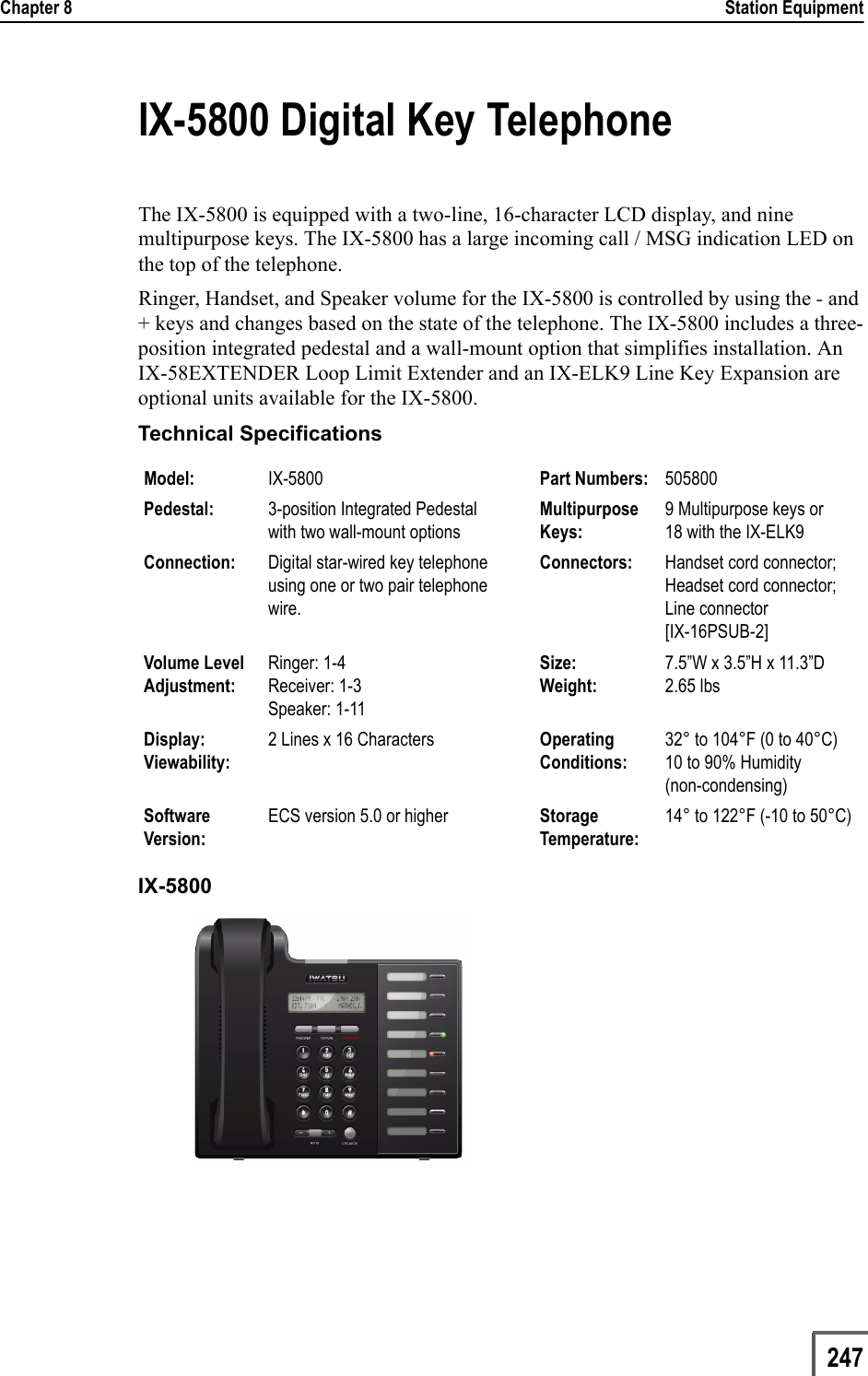 Chapter 8                                                                                                                                                            Station Equipment                         247IX-5800 Digital Key TelephoneThe IX-5800 is equipped with a two-line, 16-character LCD display, and nine multipurpose keys. The IX-5800 has a large incoming call / MSG indication LED on the top of the telephone. Ringer, Handset, and Speaker volume for the IX-5800 is controlled by using the - and + keys and changes based on the state of the telephone. The IX-5800 includes a three-position integrated pedestal and a wall-mount option that simplifies installation. An IX-58EXTENDER Loop Limit Extender and an IX-ELK9 Line Key Expansion are optional units available for the IX-5800.Technical SpecificationsIX-5800 Model: IX-5800  Part Numbers: 505800Pedestal: 3-position Integrated Pedestal with two wall-mount optionsMultipurpose Keys:9 Multipurpose keys or 18 with the IX-ELK9Connection: Digital star-wired key telephone using one or two pair telephone wire.Connectors: Handset cord connector; Headset cord connector; Line connector[IX-16PSUB-2]Volume Level Adjustment:Ringer: 1-4Receiver: 1-3Speaker: 1-11Size:Weight:7.5”W x 3.5”H x 11.3”D2.65 lbsDisplay:Viewability:2 Lines x 16 Characters Operating Conditions:32° to 104°F (0 to 40°C)10 to 90% Humidity(non-condensing)Software Version:ECS version 5.0 or higher Storage Temperature:14° to 122°F (-10 to 50°C)