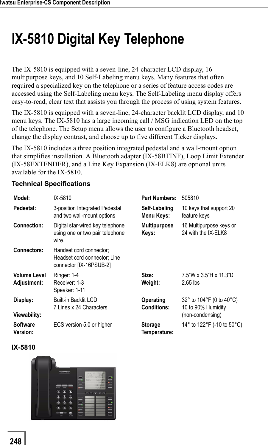 Iwatsu Enterprise-CS Component Description248                             IX-5810 Digital Key TelephoneThe IX-5810 is equipped with a seven-line, 24-character LCD display, 16 multipurpose keys, and 10 Self-Labeling menu keys. Many features that often required a specialized key on the telephone or a series of feature access codes are accessed using the Self-Labeling menu keys. The Self-Labeling menu display offers easy-to-read, clear text that assists you through the process of using system features.The IX-5810 is equipped with a seven-line, 24-character backlit LCD display, and 10 menu keys. The IX-5810 has a large incoming call / MSG indication LED on the top of the telephone. The Setup menu allows the user to configure a Bluetooth headset, change the display contrast, and choose up to five different Ticker displays.The IX-5810 includes a three position integrated pedestal and a wall-mount option that simplifies installation. A Bluetooth adapter (IX-58BTINF), Loop Limit Extender (IX-58EXTENDER), and a Line Key Expansion (IX-ELK8) are optional units available for the IX-5810.Technical SpecificationsIX-5810Model: IX-5810  Part Numbers: 505810Pedestal: 3-position Integrated Pedestal and two wall-mount optionsSelf-Labeling Menu Keys:10 keys that support 20 feature keysConnection: Digital star-wired key telephone using one or two pair telephone wire.Multipurpose Keys:16 Multipurpose keys or 24 with the IX-ELK8Connectors: Handset cord connector; Headset cord connector; Line connector [IX-16PSUB-2]Volume Level Adjustment:Ringer: 1-4Receiver: 1-3Speaker: 1-11Size:Weight:7.5”W x 3.5”H x 11.3”D2.65 lbsDisplay:Viewability:Built-in Backlit LCD7 Lines x 24 CharactersOperating Conditions:32° to 104°F (0 to 40°C)10 to 90% Humidity(non-condensing)Software Version:ECS version 5.0 or higher Storage Temperature:14° to 122°F (-10 to 50°C)