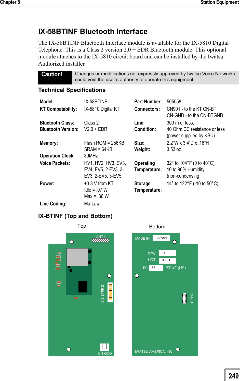 Chapter 8                                                                                                                                                            Station Equipment                         249IX-58BTINF Bluetooth InterfaceThe IX-58BTINF Bluetooth Interface module is available for the IX-5810 Digital Telephone. This is a Class 2 version 2.0 + EDR Bluetooth module. This optional module attaches to the IX-5810 circuit board and can be installed by the Iwatsu Authorized installer.Technical SpecificationsIX-BTINF (Top and Bottom)Caution! Changes or modifications not expressly approved by Iwatsu Voice Networks could void the user’s authority to operate this equipment.Model: IX-58BTINF Part Number: 505058KT Compatability: IX-5810 Digital KT Connectors: CN901 - to the KT CN-BTCN-GND - to the CN-BTGNDBluetooth Class:Bluetooth Version: Class 2V2.0 + EDRLine Condition:300 m or less.40 Ohm DC resistance or less (power supplied by KSU)Memory:Operation Clock:Flash ROM = 256KBSRAM = 64KB30MHzSize:Weight:2.2”W x 3.4”D x .16”H3.53 oz.Voice Packets:  HV1, HV2, HV3, EV3, EV4, EV5, 2-EV3, 3-EV3, 2-EV5, 3-EV5OperatingTemperature:32° to 104°F (0 to 40°C)10 to 90% Humidity(non-condensingPower: +3.3 V from KTIdle = .07 W Max = .36 WStorage Temperature:14° to 122°F (-10 to 50°C)Line Coding: Mu-LawMADE INREVLOTIX- BTINF (US)IWATSU AMERICA, INC.JAPAN0108.0158CN901MADE INREVLOTIX- BTINF (US)IWATSU AMERICA, INC.JAPAN0108.0158CN901ANT1CN-GNDCN-BTPRGANT1CN-GNDCN-BTPRGBottomTop