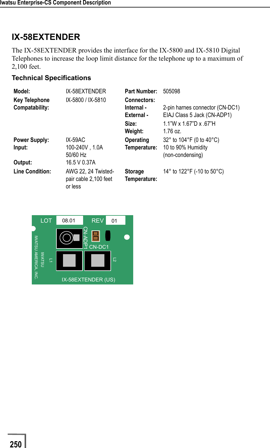 Iwatsu Enterprise-CS Component Description250                             IX-58EXTENDERThe IX-58EXTENDER provides the interface for the IX-5800 and IX-5810 Digital Telephones to increase the loop limit distance for the telephone up to a maximum of 2,100 feet.  Technical SpecificationsModel: IX-58EXTENDER Part Number: 505098Key Telephone Compatability:IX-5800 / IX-5810 Connectors:Internal - External - 2-pin harnes connector (CN-DC1)EIAJ Class 5 Jack (CN-ADP1)Size:Weight:1.1”W x 1.67”D x .67”H1.76 oz.Power Supply: Input:Output:IX-59AC100-240V , 1.0A50/60 Hz16.5 V 0.37AOperatingTemperature:32° to 104°F (0 to 40°C)10 to 90% Humidity(non-condensing)Line Condition: AWG 22, 24 Twisted-pair cable 2,100 feet or lessStorage Temperature:14° to 122°F (-10 to 50°C)LOT REVIWATSU AMERICA, INC.IX-58EXTENDER (US)0108.01IWATSUCN-DC1L1L2CN-ADP1