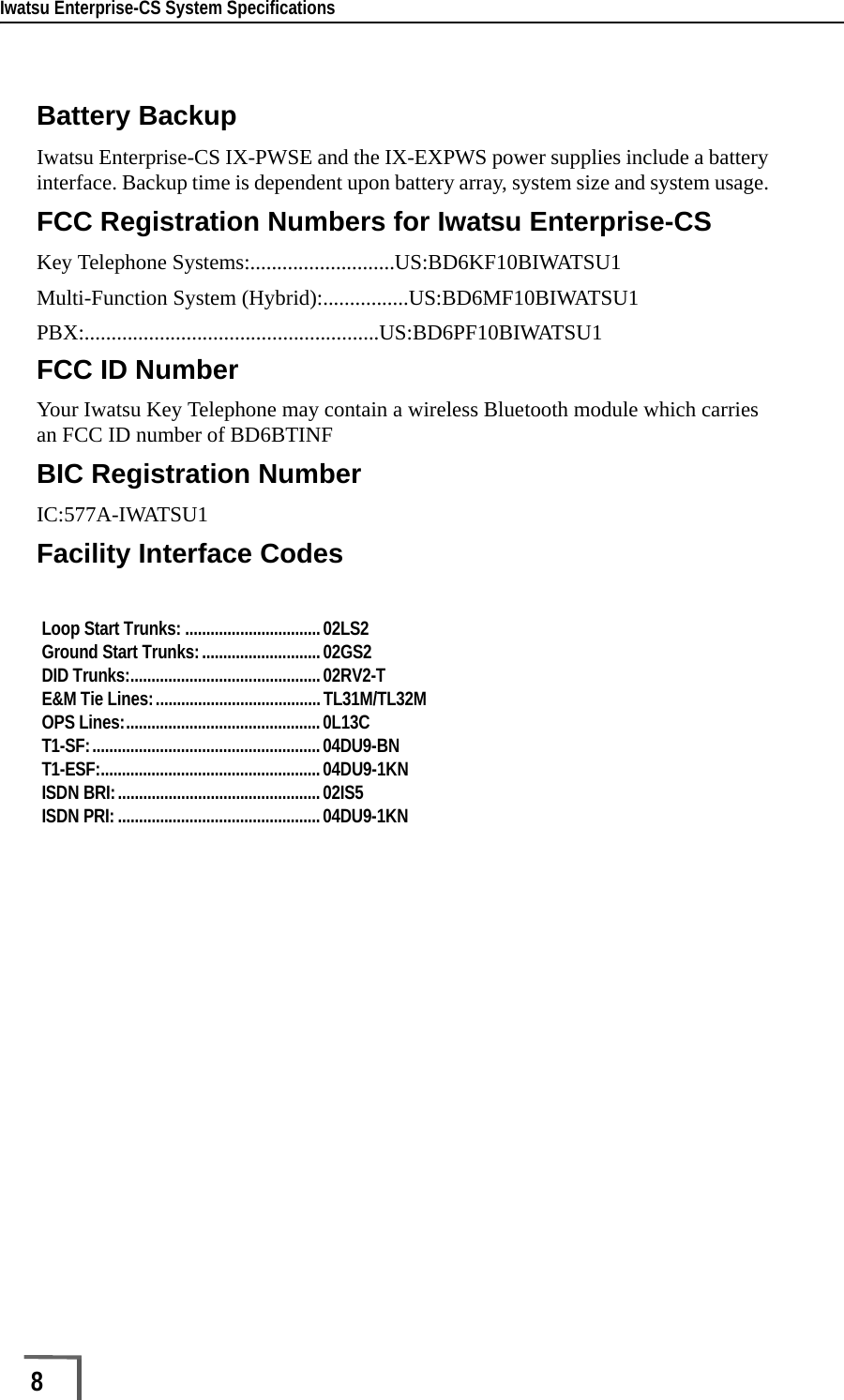 Iwatsu Enterprise-CS System Specifications8        Battery BackupIwatsu Enterprise-CS IX-PWSE and the IX-EXPWS power supplies include a battery interface. Backup time is dependent upon battery array, system size and system usage. FCC Registration Numbers for Iwatsu Enterprise-CSKey Telephone Systems:...........................US:BD6KF10BIWATSU1Multi-Function System (Hybrid):................US:BD6MF10BIWATSU1PBX:.......................................................US:BD6PF10BIWATSU1FCC ID NumberYour Iwatsu Key Telephone may contain a wireless Bluetooth module which carries an FCC ID number of BD6BTINFBIC Registration NumberIC:577A-IWATSU1Facility Interface CodesLoop Start Trunks: ................................02LS2 Ground Start Trunks:............................02GS2 DID Trunks:.............................................02RV2-T E&amp;M Tie Lines:.......................................TL31M/TL32M OPS Lines:..............................................0L13C T1-SF:......................................................04DU9-BN T1-ESF:....................................................04DU9-1KN ISDN BRI:................................................02IS5 ISDN PRI:................................................04DU9-1KN 