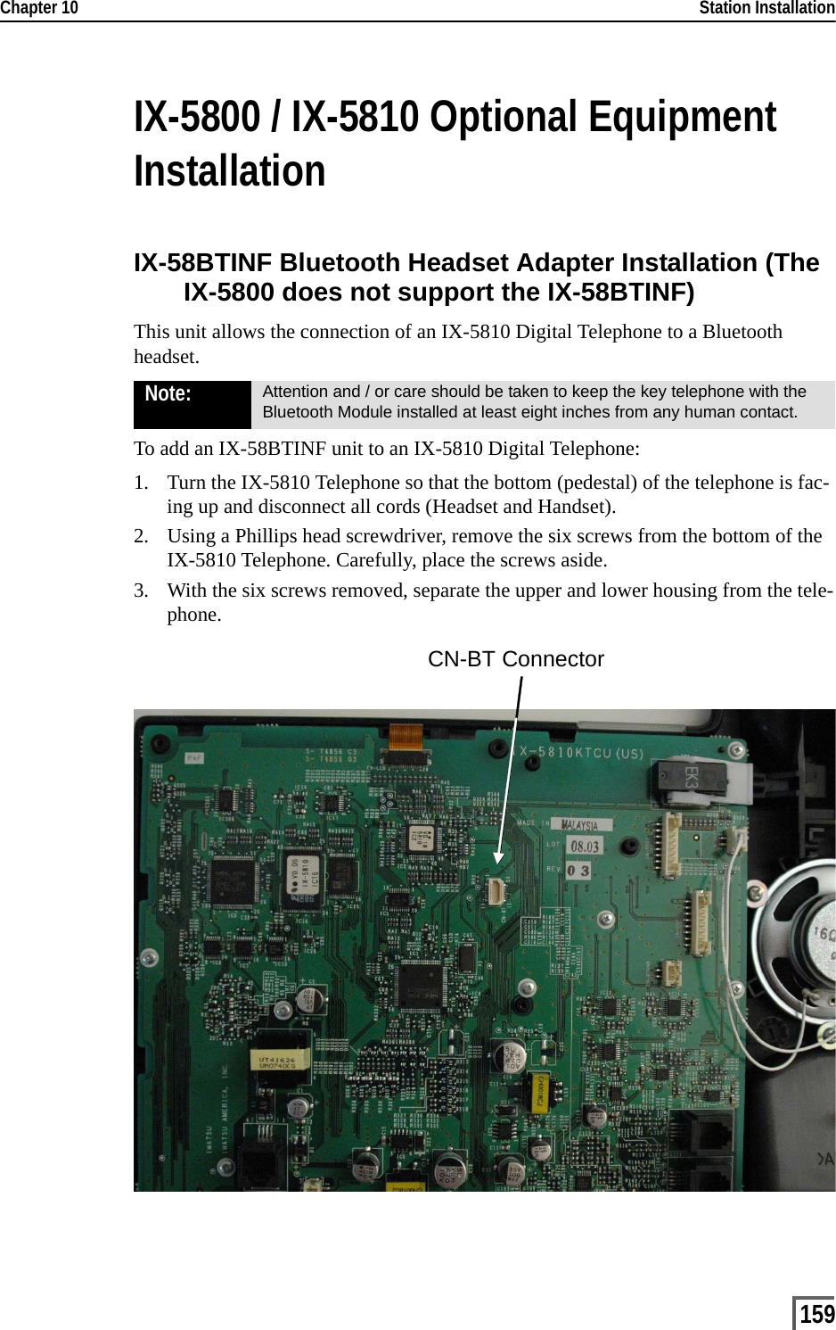 Chapter 10                                                                                                                                                           Station Installation159IX-5800 / IX-5810 Optional Equipment InstallationIX-58BTINF Bluetooth Headset Adapter Installation (The IX-5800 does not support the IX-58BTINF)This unit allows the connection of an IX-5810 Digital Telephone to a Bluetooth headset.To add an IX-58BTINF unit to an IX-5810 Digital Telephone:1. Turn the IX-5810 Telephone so that the bottom (pedestal) of the telephone is fac-ing up and disconnect all cords (Headset and Handset).2. Using a Phillips head screwdriver, remove the six screws from the bottom of the IX-5810 Telephone. Carefully, place the screws aside.3. With the six screws removed, separate the upper and lower housing from the tele-phone.Note: Attention and / or care should be taken to keep the key telephone with the Bluetooth Module installed at least eight inches from any human contact.CN-BT Connector