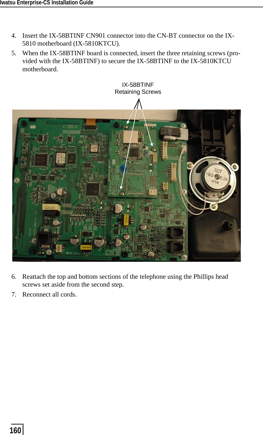 Iwatsu Enterprise-CS Installation Guide1604. Insert the IX-58BTINF CN901 connector into the CN-BT connector on the IX-5810 motherboard (IX-5810KTCU).5. When the IX-58BTINF board is connected, insert the three retaining screws (pro-vided with the IX-58BTINF) to secure the IX-58BTINF to the IX-5810KTCU motherboard.6. Reattach the top and bottom sections of the telephone using the Phillips head screws set aside from the second step.7. Reconnect all cords.IX-58BTINFRetaining Screws