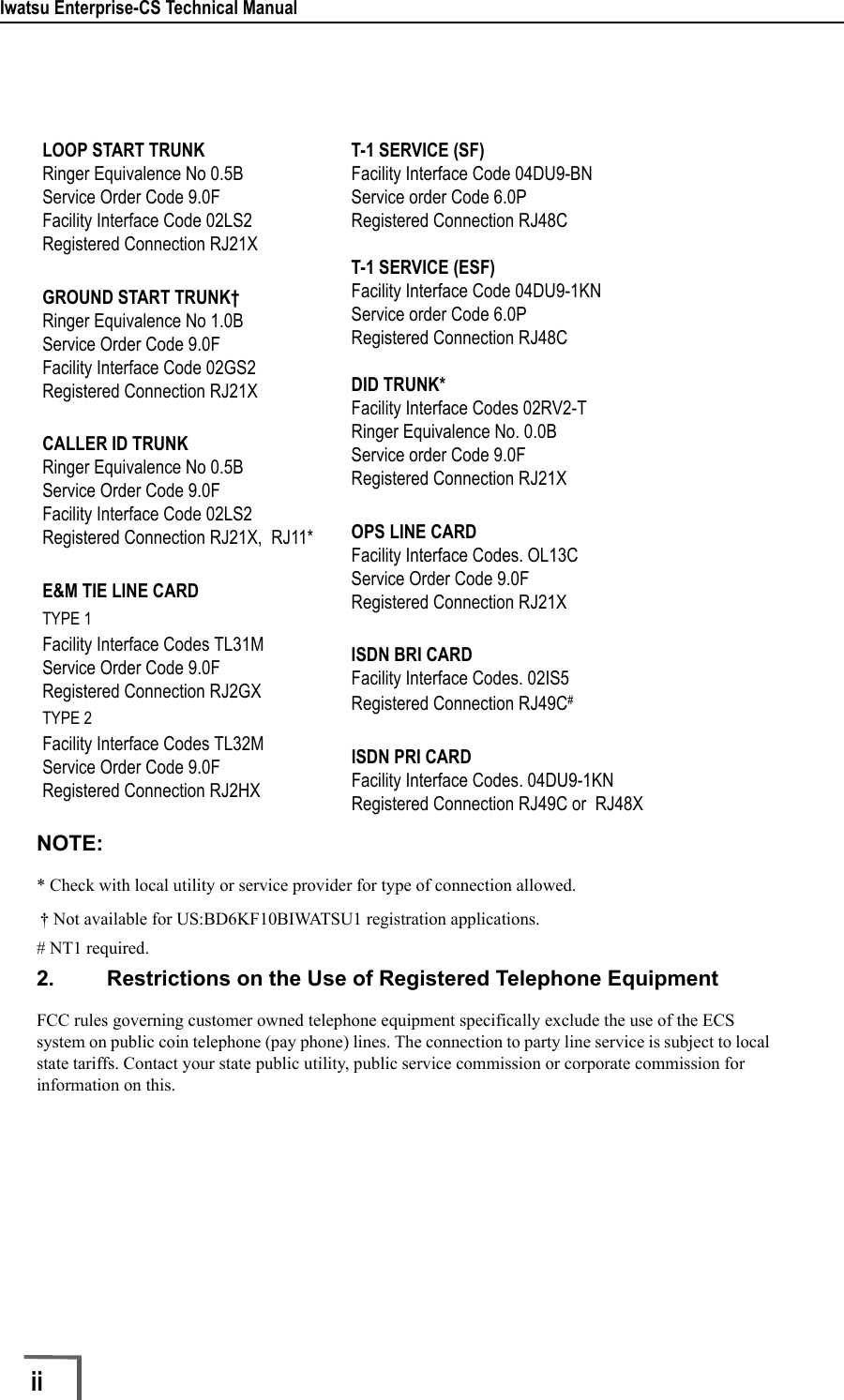 Iwatsu Enterprise-CS Technical Manualii        NOTE:* Check with local utility or service provider for type of connection allowed. † Not available for US:BD6KF10BIWATSU1 registration applications.# NT1 required.2. Restrictions on the Use of Registered Telephone EquipmentFCC rules governing customer owned telephone equipment specifically exclude the use of the ECS system on public coin telephone (pay phone) lines. The connection to party line service is subject to local state tariffs. Contact your state public utility, public service commission or corporate commission for information on this.LOOP START TRUNKRinger Equivalence No 0.5BService Order Code 9.0FFacility Interface Code 02LS2Registered Connection RJ21XGROUND START TRUNK†Ringer Equivalence No 1.0BService Order Code 9.0FFacility Interface Code 02GS2Registered Connection RJ21XCALLER ID TRUNKRinger Equivalence No 0.5BService Order Code 9.0FFacility Interface Code 02LS2Registered Connection RJ21X,  RJ11*E&amp;M TIE LINE CARDTYPE 1Facility Interface Codes TL31MService Order Code 9.0FRegistered Connection RJ2GXTYPE 2Facility Interface Codes TL32MService Order Code 9.0FRegistered Connection RJ2HXT-1 SERVICE (SF)Facility Interface Code 04DU9-BNService order Code 6.0PRegistered Connection RJ48CT-1 SERVICE (ESF)Facility Interface Code 04DU9-1KNService order Code 6.0PRegistered Connection RJ48CDID TRUNK*Facility Interface Codes 02RV2-TRinger Equivalence No. 0.0BService order Code 9.0FRegistered Connection RJ21XOPS LINE CARDFacility Interface Codes. OL13CService Order Code 9.0FRegistered Connection RJ21XISDN BRI CARDFacility Interface Codes. 02IS5Registered Connection RJ49C#ISDN PRI CARDFacility Interface Codes. 04DU9-1KNRegistered Connection RJ49C or  RJ48X