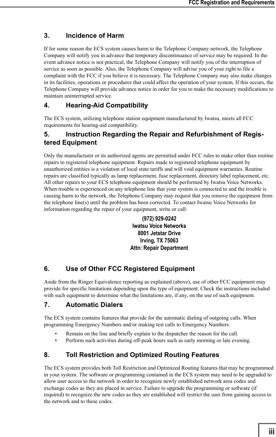 FCC Registration and Requirements                   iii3. Incidence of HarmIf for some reason the ECS system causes harm to the Telephone Company network, the Telephone Company will notify you in advance that temporary discontinuance of service may be required. In the event advance notice is not practical, the Telephone Company will notify you of the interruption of service as soon as possible. Also, the Telephone Company will advise you of your right to file a complaint with the FCC if you believe it is necessary. The Telephone Company may also make changes in its facilities, operations or procedures that could affect the operation of your system. If this occurs, the Telephone Company will provide advance notice in order for you to make the necessary modifications to maintain uninterrupted service.4. Hearing-Aid CompatibilityThe ECS system, utilizing telephone station equipment manufactured by Iwatsu, meets all FCC requirements for hearing-aid compatibility.5. Instruction Regarding the Repair and Refurbishment of Regis-tered EquipmentOnly the manufacturer or its authorized agents are permitted under FCC rules to make other than routine repairs to registered telephone equipment. Repairs made to registered telephone equipment by unauthorized entities is a violation of local state tariffs and will void equipment warranties. Routine repairs are classified typically as lamp replacement, fuse replacement, directory label replacement, etc. All other repairs to your ECS telephone equipment should be performed by Iwatsu Voice Networks. When trouble is experienced on any telephone line that your system is connected to and the trouble is causing harm to the network, the Telephone Company may request that you remove the equipment from the telephone line(s) until the problem has been corrected. To contact Iwatsu Voice Networks for information regarding the repair of your equipment, write or call:(972) 929-0242Iwatsu Voice Networks8001 Jetstar Drive Irving, TX 75063Attn: Repair Department6. Use of Other FCC Registered EquipmentAside from the Ringer Equivalence reporting as explained (above), use of other FCC equipment may provide for specific limitations depending upon the type of equipment. Check the instructions included with such equipment to determine what the limitations are, if any, on the use of such equipment.7. Automatic DialersThe ECS system contains features that provide for the automatic dialing of outgoing calls. When programming Emergency Numbers and/or making test calls to Emergency Numbers:• Remain on the line and briefly explain to the dispatcher the reason for the call.• Perform such activities during off-peak hours such as early morning or late evening.8. Toll Restriction and Optimized Routing FeaturesThe ECS system provides both Toll Restriction and Optimized Routing features that may be programmed in your system. The software or programming contained in the ECS system may need to be upgraded to allow user access to the network in order to recognize newly established network area codes and exchange codes as they are placed in service. Failure to upgrade the programming or software (if required) to recognize the new codes as they are established will restrict the user from gaining access to the network and to these codes. 