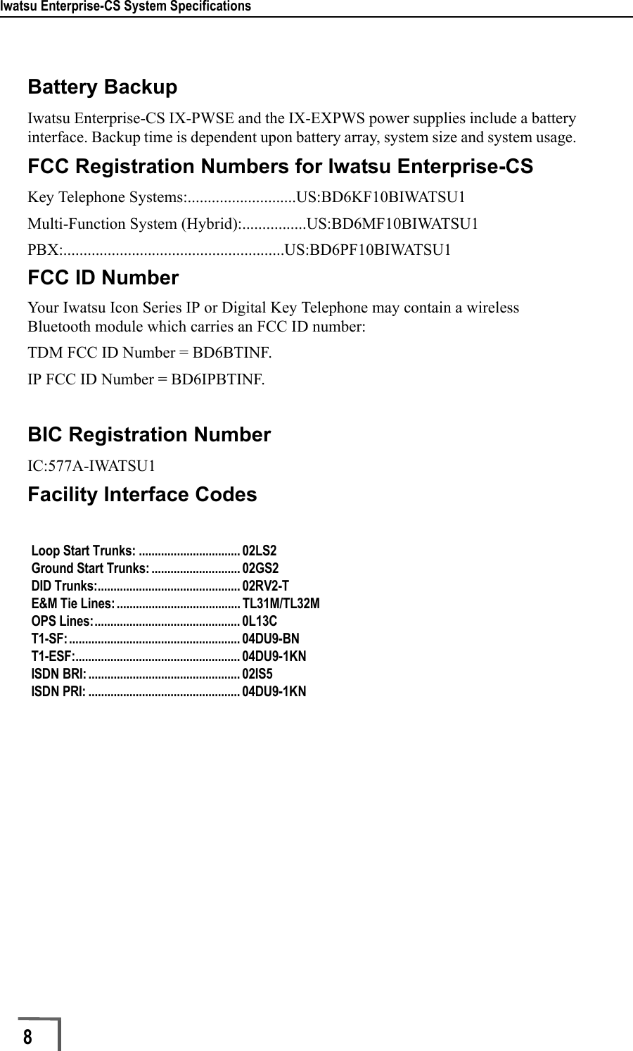 Iwatsu Enterprise-CS System Specifications8        Battery BackupIwatsu Enterprise-CS IX-PWSE and the IX-EXPWS power supplies include a battery interface. Backup time is dependent upon battery array, system size and system usage. FCC Registration Numbers for Iwatsu Enterprise-CSKey Telephone Systems:...........................US:BD6KF10BIWATSU1Multi-Function System (Hybrid):................US:BD6MF10BIWATSU1PBX:.......................................................US:BD6PF10BIWATSU1FCC ID NumberYour Iwatsu Icon Series IP or Digital Key Telephone may contain a wireless Bluetooth module which carries an FCC ID number:TDM FCC ID Number = BD6BTINF.IP FCC ID Number = BD6IPBTINF.BIC Registration NumberIC:577A-IWATSU1Facility Interface CodesLoop Start Trunks: ................................ 02LS2 Ground Start Trunks: ............................ 02GS2 DID Trunks:............................................. 02RV2-T E&amp;M Tie Lines:....................................... TL31M/TL32M OPS Lines:.............................................. 0L13C T1-SF:...................................................... 04DU9-BN T1-ESF:.................................................... 04DU9-1KN ISDN BRI: ................................................ 02IS5 ISDN PRI: ................................................ 04DU9-1KN 