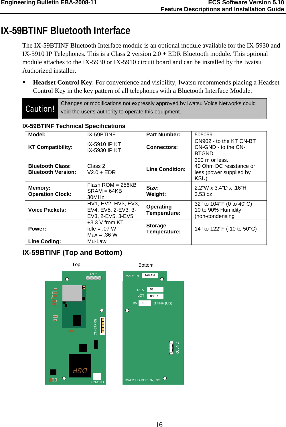 Engineering Bulletin EBA-2008-11  ECS Software Version 5.10   Feature Descriptions and Installation Guide  16  IX-59BTINF Bluetooth Interface The IX-59BTINF Bluetooth Interface module is an optional module available for the IX-5930 and IX-5910 IP Telephones. This is a Class 2 version 2.0 + EDR Bluetooth module. This optional module attaches to the IX-5930 or IX-5910 circuit board and can be installed by the Iwatsu Authorized installer.  Headset Control Key: For convenience and visibility, Iwatsu recommends placing a Headset Control Key in the key pattern of all telephones with a Bluetooth Interface Module. Caution!  Changes or modifications not expressly approved by Iwatsu Voice Networks could void the user’s authority to operate this equipment. IX-59BTINF Technical Specifications Model: IX-59BTINF  Part Number: 505059 KT Compatibility:  IX-5910 IP KT IX-5930 IP KT  Connectors:  CN902 - to the KT CN-BT CN-GND - to the CN-BTGND Bluetooth Class: Bluetooth Version: Class 2 V2.0 + EDR  Line Condition: 300 m or less. 40 Ohm DC resistance or less (power supplied by KSU) Memory: Operation Clock: Flash ROM = 256KB SRAM = 64KB 30MHz Size: Weight: 2.2”W x 3.4”D x .16”H 3.53 oz. Voice Packets:  HV1, HV2, HV3, EV3, EV4, EV5, 2-EV3, 3-EV3, 2-EV5, 3-EV5 Operating Temperature: 32° to 104°F (0 to 40°C) 10 to 90% Humidity (non-condensing Power: +3.3 V from KT Idle = .07 W  Max = .36 W Storage Temperature: 14° to 122°F (-10 to 50°C) Line Coding: Mu-Law    IX-59BTINF (Top and Bottom) MADE INREVLOTIX- BTINF (US)IWATSU AMERICA, INC.JAPAN0108.0759CN902ANT1CN-GNDCN-BTPRGBottomTopDSP 