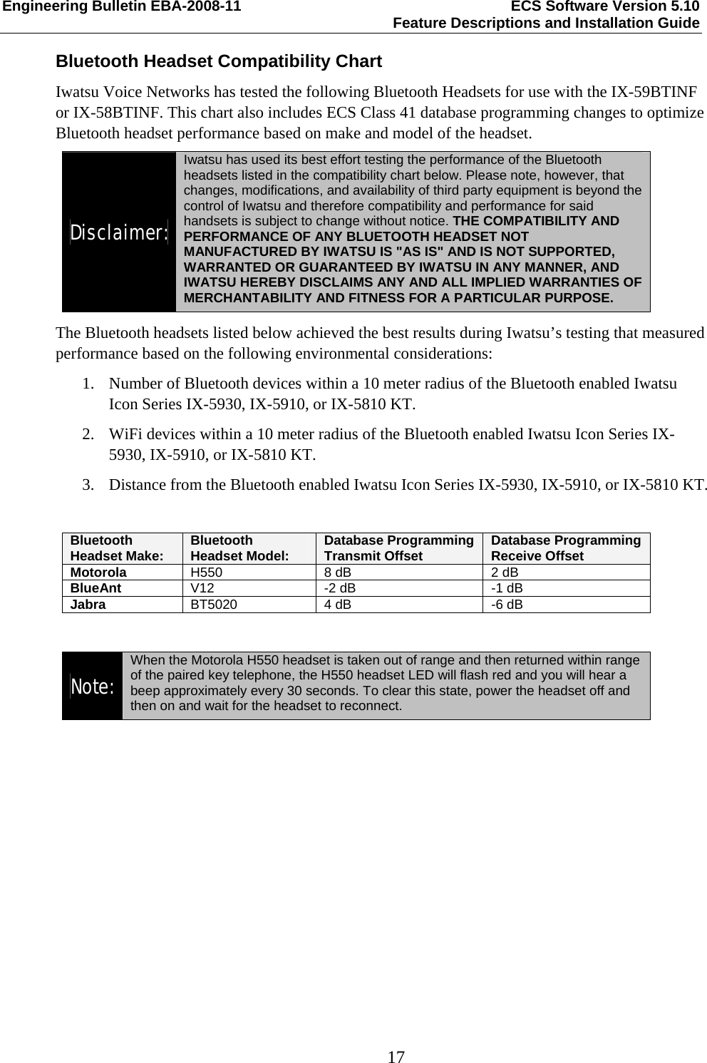 Engineering Bulletin EBA-2008-11  ECS Software Version 5.10   Feature Descriptions and Installation Guide  17  Bluetooth Headset Compatibility Chart Iwatsu Voice Networks has tested the following Bluetooth Headsets for use with the IX-59BTINF or IX-58BTINF. This chart also includes ECS Class 41 database programming changes to optimize Bluetooth headset performance based on make and model of the headset. Disclaimer: Iwatsu has used its best effort testing the performance of the Bluetooth headsets listed in the compatibility chart below. Please note, however, that changes, modifications, and availability of third party equipment is beyond the control of Iwatsu and therefore compatibility and performance for said handsets is subject to change without notice. THE COMPATIBILITY AND PERFORMANCE OF ANY BLUETOOTH HEADSET NOT MANUFACTURED BY IWATSU IS &quot;AS IS&quot; AND IS NOT SUPPORTED, WARRANTED OR GUARANTEED BY IWATSU IN ANY MANNER, AND IWATSU HEREBY DISCLAIMS ANY AND ALL IMPLIED WARRANTIES OF MERCHANTABILITY AND FITNESS FOR A PARTICULAR PURPOSE. The Bluetooth headsets listed below achieved the best results during Iwatsu’s testing that measured performance based on the following environmental considerations:  1. Number of Bluetooth devices within a 10 meter radius of the Bluetooth enabled Iwatsu Icon Series IX-5930, IX-5910, or IX-5810 KT. 2. WiFi devices within a 10 meter radius of the Bluetooth enabled Iwatsu Icon Series IX-5930, IX-5910, or IX-5810 KT. 3. Distance from the Bluetooth enabled Iwatsu Icon Series IX-5930, IX-5910, or IX-5810 KT.  Bluetooth Headset Make: Bluetooth Headset Model:  Database Programming Transmit Offset  Database Programming Receive Offset Motorola  H550  8 dB  2 dB BlueAnt V12  -2 dB  -1 dB Jabra  BT5020  4 dB  -6 dB  Note:  When the Motorola H550 headset is taken out of range and then returned within range of the paired key telephone, the H550 headset LED will flash red and you will hear a beep approximately every 30 seconds. To clear this state, power the headset off and then on and wait for the headset to reconnect.  