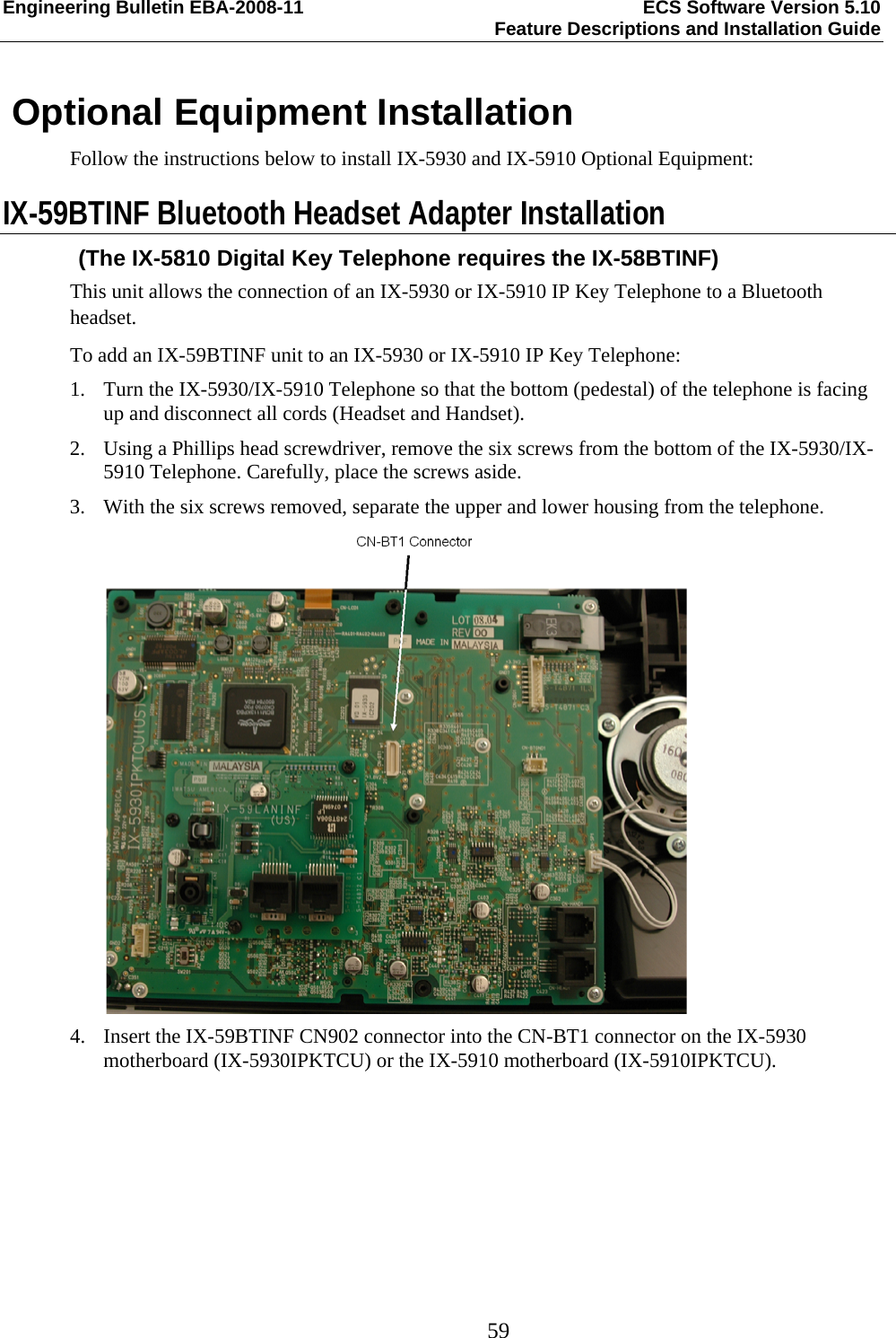 Engineering Bulletin EBA-2008-11  ECS Software Version 5.10   Feature Descriptions and Installation Guide  59  Optional Equipment Installation Follow the instructions below to install IX-5930 and IX-5910 Optional Equipment: IX-59BTINF Bluetooth Headset Adapter Installation (The IX-5810 Digital Key Telephone requires the IX-58BTINF) This unit allows the connection of an IX-5930 or IX-5910 IP Key Telephone to a Bluetooth headset. To add an IX-59BTINF unit to an IX-5930 or IX-5910 IP Key Telephone: 1. Turn the IX-5930/IX-5910 Telephone so that the bottom (pedestal) of the telephone is facing up and disconnect all cords (Headset and Handset). 2. Using a Phillips head screwdriver, remove the six screws from the bottom of the IX-5930/IX-5910 Telephone. Carefully, place the screws aside. 3. With the six screws removed, separate the upper and lower housing from the telephone.  4. Insert the IX-59BTINF CN902 connector into the CN-BT1 connector on the IX-5930 motherboard (IX-5930IPKTCU) or the IX-5910 motherboard (IX-5910IPKTCU). 