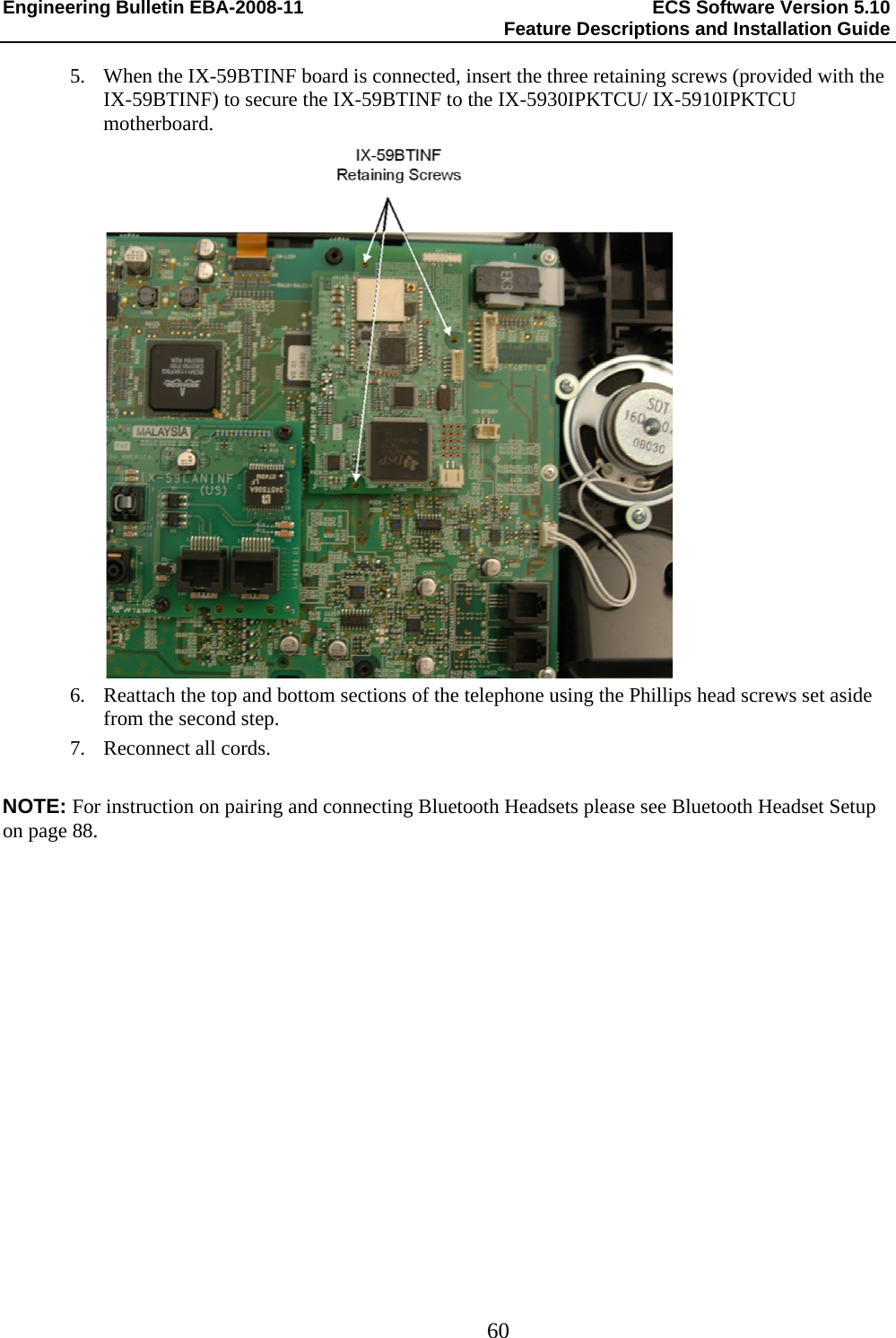 Engineering Bulletin EBA-2008-11  ECS Software Version 5.10   Feature Descriptions and Installation Guide  60  5. When the IX-59BTINF board is connected, insert the three retaining screws (provided with the IX-59BTINF) to secure the IX-59BTINF to the IX-5930IPKTCU/ IX-5910IPKTCU motherboard.  6. Reattach the top and bottom sections of the telephone using the Phillips head screws set aside from the second step. 7. Reconnect all cords.  NOTE: For instruction on pairing and connecting Bluetooth Headsets please see Bluetooth Headset Setup on page 88. 