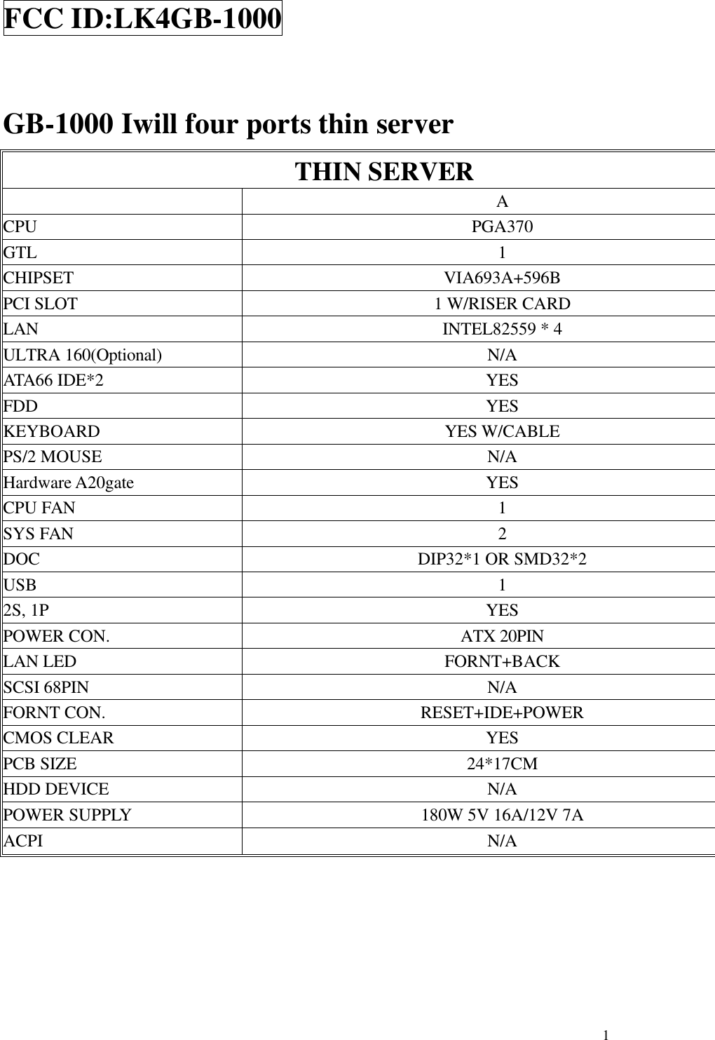  1FCC ID:LK4GB-1000  GB-1000 Iwill four ports thin server THIN SERVER  A CPU  PGA370 GTL  1 CHIPSET VIA693A+596B PCI SLOT 1 W/RISER CARD LAN INTEL82559 * 4 ULTRA 160(Optional) N/A ATA66 IDE*2 YES FDD YES KEYBOARD YES W/CABLE PS/2 MOUSE N/A Hardware A20gate YES CPU FAN  1 SYS FAN  2 DOC DIP32*1 OR SMD32*2 USB  1 2S, 1P YES POWER CON. ATX 20PIN LAN LED FORNT+BACK SCSI 68PIN N/A FORNT CON. RESET+IDE+POWER CMOS CLEAR YES PCB SIZE 24*17CM HDD DEVICE N/A POWER SUPPLY 180W 5V 16A/12V 7A ACPI N/A      