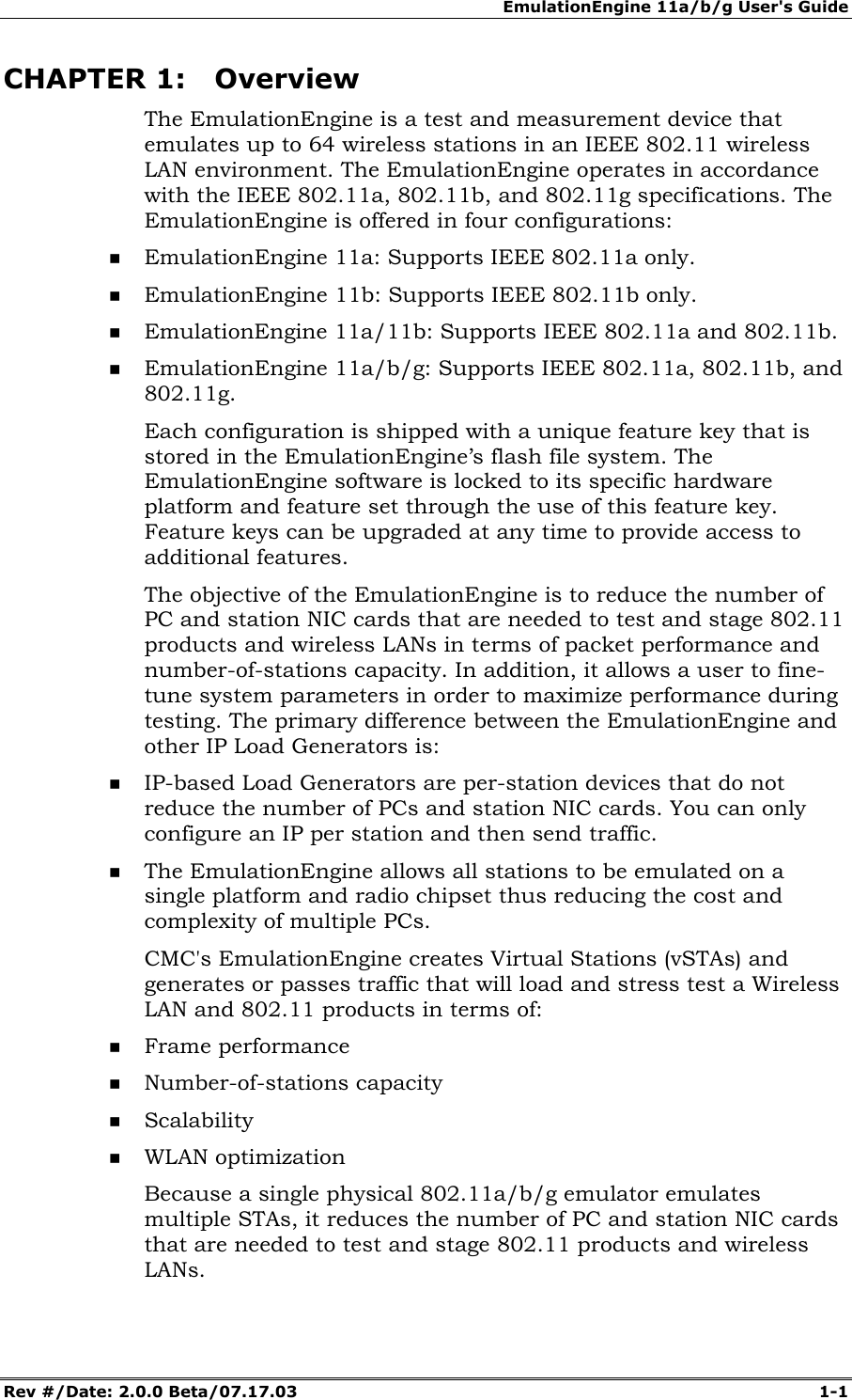 EmulationEngine 11a/b/g User's Guide Rev #/Date: 2.0.0 Beta/07.17.03 1-1 CHAPTER 1: Overview The EmulationEngine is a test and measurement device that emulates up to 64 wireless stations in an IEEE 802.11 wireless LAN environment. The EmulationEngine operates in accordance with the IEEE 802.11a, 802.11b, and 802.11g specifications. The EmulationEngine is offered in four configurations: EmulationEngine 11a: Supports IEEE 802.11a only. EmulationEngine 11b: Supports IEEE 802.11b only. EmulationEngine 11a/11b: Supports IEEE 802.11a and 802.11b. EmulationEngine 11a/b/g: Supports IEEE 802.11a, 802.11b, and 802.11g. Each configuration is shipped with a unique feature key that is stored in the EmulationEngine’s flash file system. The EmulationEngine software is locked to its specific hardware platform and feature set through the use of this feature key. Feature keys can be upgraded at any time to provide access to additional features. The objective of the EmulationEngine is to reduce the number of PC and station NIC cards that are needed to test and stage 802.11 products and wireless LANs in terms of packet performance and number-of-stations capacity. In addition, it allows a user to fine-tune system parameters in order to maximize performance during testing. The primary difference between the EmulationEngine and other IP Load Generators is: IP-based Load Generators are per-station devices that do not reduce the number of PCs and station NIC cards. You can only configure an IP per station and then send traffic. The EmulationEngine allows all stations to be emulated on a single platform and radio chipset thus reducing the cost and complexity of multiple PCs. CMC's EmulationEngine creates Virtual Stations (vSTAs) and generates or passes traffic that will load and stress test a Wireless LAN and 802.11 products in terms of: Frame performance Number-of-stations capacity Scalability WLAN optimization Because a single physical 802.11a/b/g emulator emulates multiple STAs, it reduces the number of PC and station NIC cards that are needed to test and stage 802.11 products and wireless LANs.
