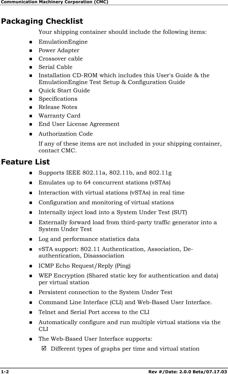 Communication Machinery Corporation (CMC) 1-2 Rev #/Date: 2.0.0 Beta/07.17.03 Packaging Checklist Your shipping container should include the following items: EmulationEngine Power Adapter Crossover cable Serial Cable Installation CD-ROM which includes this User's Guide & the EmulationEngine Test Setup & Configuration Guide Quick Start Guide Specifications Release Notes Warranty Card End User License Agreement Authorization Code If any of these items are not included in your shipping container, contact CMC. Feature List Supports IEEE 802.11a, 802.11b, and 802.11g Emulates up to 64 concurrent stations (vSTAs) Interaction with virtual stations (vSTAs) in real time Configuration and monitoring of virtual stations Internally inject load into a System Under Test (SUT) Externally forward load from third-party traffic generator into a System Under Test Log and performance statistics data vSTA support: 802.11 Authentication, Association, De-authentication, Disassociation ICMP Echo Request/Reply (Ping) WEP Encryption (Shared static key for authentication and data) per virtual station Persistent connection to the System Under Test Command Line Interface (CLI) and Web-Based User Interface. Telnet and Serial Port access to the CLI Automatically configure and run multiple virtual stations via the CLI The Web-Based User Interface supports: ; Different types of graphs per time and virtual station