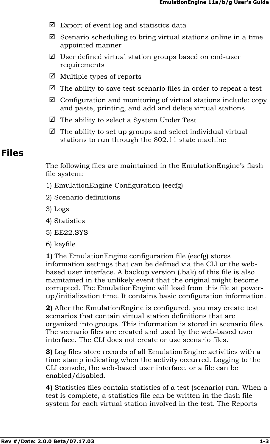 EmulationEngine 11a/b/g User's Guide Rev #/Date: 2.0.0 Beta/07.17.03 1-3 ; Export of event log and statistics data ; Scenario scheduling to bring virtual stations online in a time appointed manner ; User defined virtual station groups based on end-user requirements ; Multiple types of reports ; The ability to save test scenario files in order to repeat a test ; Configuration and monitoring of virtual stations include: copy and paste, printing, and add and delete virtual stations ; The ability to select a System Under Test ; The ability to set up groups and select individual virtual stations to run through the 802.11 state machine Files The following files are maintained in the EmulationEngine’s flash file system: 1) EmulationEngine Configuration (eecfg) 2) Scenario definitions 3) Logs 4) Statistics 5) EE22.SYS 6) keyfile 1) The EmulationEngine configuration file (eecfg) stores information settings that can be defined via the CLI or the web-based user interface. A backup version (.bak) of this file is also maintained in the unlikely event that the original might become corrupted. The EmulationEngine will load from this file at power-up/initialization time. It contains basic configuration information. 2) After the EmulationEngine is configured, you may create test scenarios that contain virtual station definitions that are organized into groups. This information is stored in scenario files. The scenario files are created and used by the web-based user interface. The CLI does not create or use scenario files. 3) Log files store records of all EmulationEngine activities with a time stamp indicating when the activity occurred. Logging to the CLI console, the web-based user interface, or a file can be enabled/disabled. 4) Statistics files contain statistics of a test (scenario) run. When a test is complete, a statistics file can be written in the flash file system for each virtual station involved in the test. The Reports