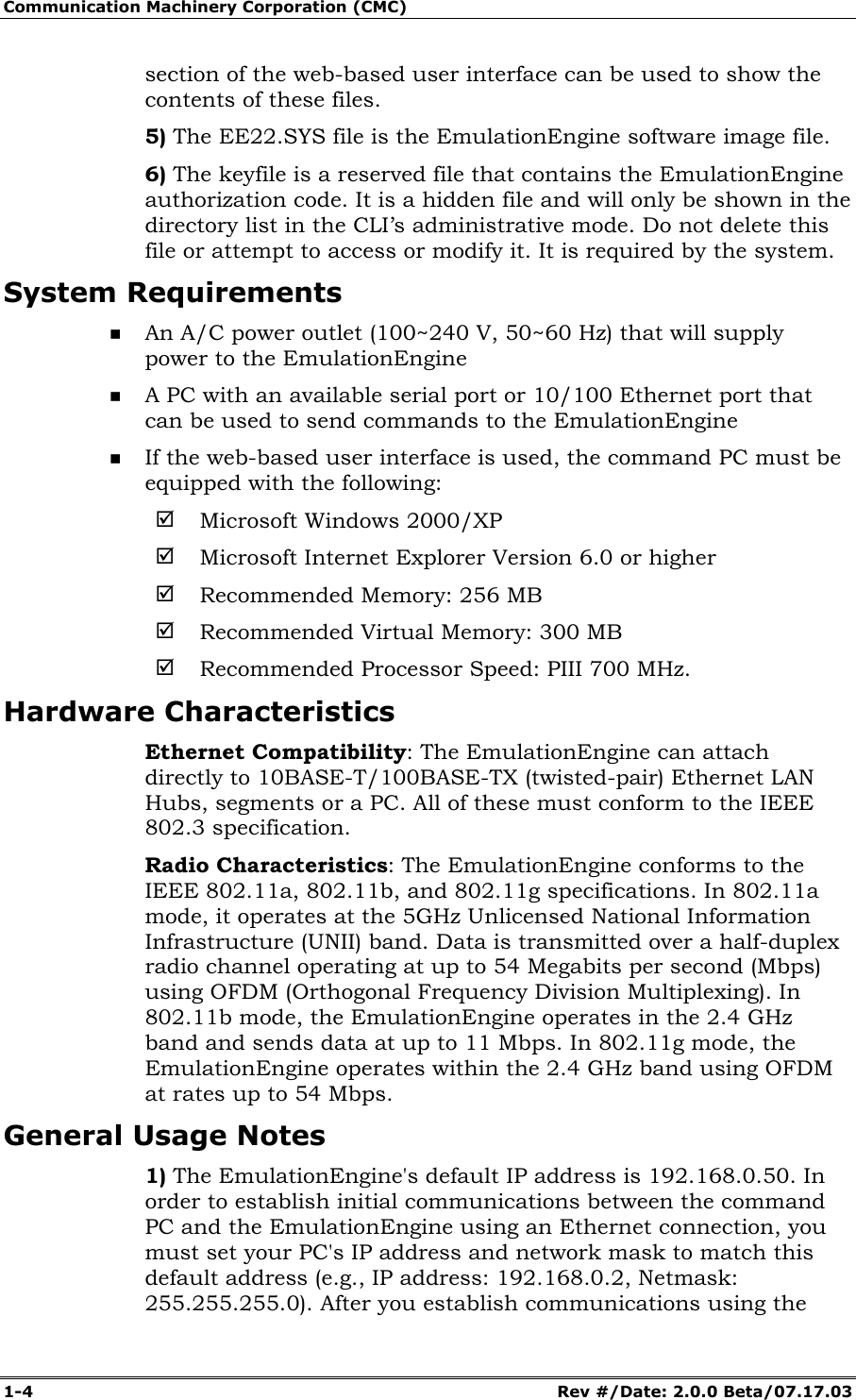 Communication Machinery Corporation (CMC) 1-4 Rev #/Date: 2.0.0 Beta/07.17.03 section of the web-based user interface can be used to show the contents of these files. 5) The EE22.SYS file is the EmulationEngine software image file. 6) The keyfile is a reserved file that contains the EmulationEngine authorization code. It is a hidden file and will only be shown in the directory list in the CLI’s administrative mode. Do not delete this file or attempt to access or modify it. It is required by the system. System Requirements An A/C power outlet (100~240 V, 50~60 Hz) that will supply power to the EmulationEngine A PC with an available serial port or 10/100 Ethernet port that can be used to send commands to the EmulationEngine If the web-based user interface is used, the command PC must be equipped with the following: ; Microsoft Windows 2000/XP ; Microsoft Internet Explorer Version 6.0 or higher ; Recommended Memory: 256 MB ; Recommended Virtual Memory: 300 MB ; Recommended Processor Speed: PIII 700 MHz. Hardware Characteristics Ethernet Compatibility: The EmulationEngine can attach directly to 10BASE-T/100BASE-TX (twisted-pair) Ethernet LAN Hubs, segments or a PC. All of these must conform to the IEEE 802.3 specification. Radio Characteristics: The EmulationEngine conforms to the IEEE 802.11a, 802.11b, and 802.11g specifications. In 802.11a mode, it operates at the 5GHz Unlicensed National Information Infrastructure (UNII) band. Data is transmitted over a half-duplex radio channel operating at up to 54 Megabits per second (Mbps) using OFDM (Orthogonal Frequency Division Multiplexing). In 802.11b mode, the EmulationEngine operates in the 2.4 GHz band and sends data at up to 11 Mbps. In 802.11g mode, the EmulationEngine operates within the 2.4 GHz band using OFDM at rates up to 54 Mbps. General Usage Notes 1) The EmulationEngine's default IP address is 192.168.0.50. In order to establish initial communications between the command PC and the EmulationEngine using an Ethernet connection, you must set your PC's IP address and network mask to match this default address (e.g., IP address: 192.168.0.2, Netmask: 255.255.255.0). After you establish communications using the