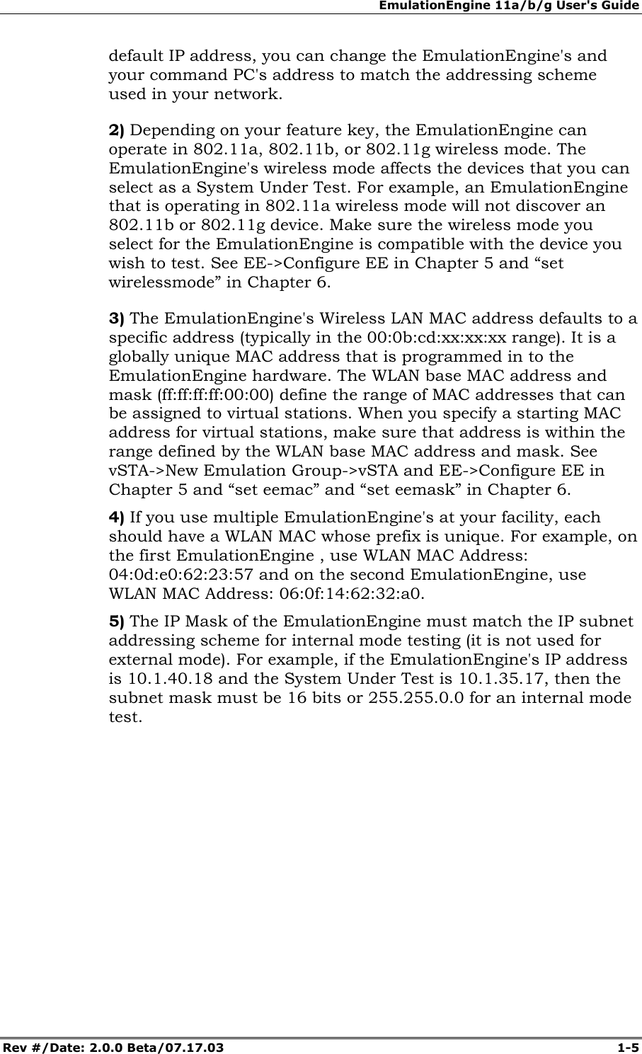 EmulationEngine 11a/b/g User's Guide Rev #/Date: 2.0.0 Beta/07.17.03 1-5 default IP address, you can change the EmulationEngine's and your command PC's address to match the addressing scheme used in your network. 2) Depending on your feature key, the EmulationEngine can operate in 802.11a, 802.11b, or 802.11g wireless mode. The EmulationEngine's wireless mode affects the devices that you can select as a System Under Test. For example, an EmulationEngine that is operating in 802.11a wireless mode will not discover an 802.11b or 802.11g device. Make sure the wireless mode you select for the EmulationEngine is compatible with the device you wish to test. See EE->Configure EE in Chapter 5 and “set wirelessmode” in Chapter 6. 3) The EmulationEngine's Wireless LAN MAC address defaults to a specific address (typically in the 00:0b:cd:xx:xx:xx range). It is a globally unique MAC address that is programmed in to the EmulationEngine hardware. The WLAN base MAC address and mask (ff:ff:ff:ff:00:00) define the range of MAC addresses that can be assigned to virtual stations. When you specify a starting MAC address for virtual stations, make sure that address is within the range defined by the WLAN base MAC address and mask. See vSTA->New Emulation Group->vSTA and EE->Configure EE in Chapter 5 and “set eemac” and “set eemask” in Chapter 6. 4) If you use multiple EmulationEngine's at your facility, each should have a WLAN MAC whose prefix is unique. For example, on the first EmulationEngine , use WLAN MAC Address: 04:0d:e0:62:23:57 and on the second EmulationEngine, use WLAN MAC Address: 06:0f:14:62:32:a0. 5) The IP Mask of the EmulationEngine must match the IP subnet addressing scheme for internal mode testing (it is not used for external mode). For example, if the EmulationEngine's IP address is 10.1.40.18 and the System Under Test is 10.1.35.17, then the subnet mask must be 16 bits or 255.255.0.0 for an internal mode test.