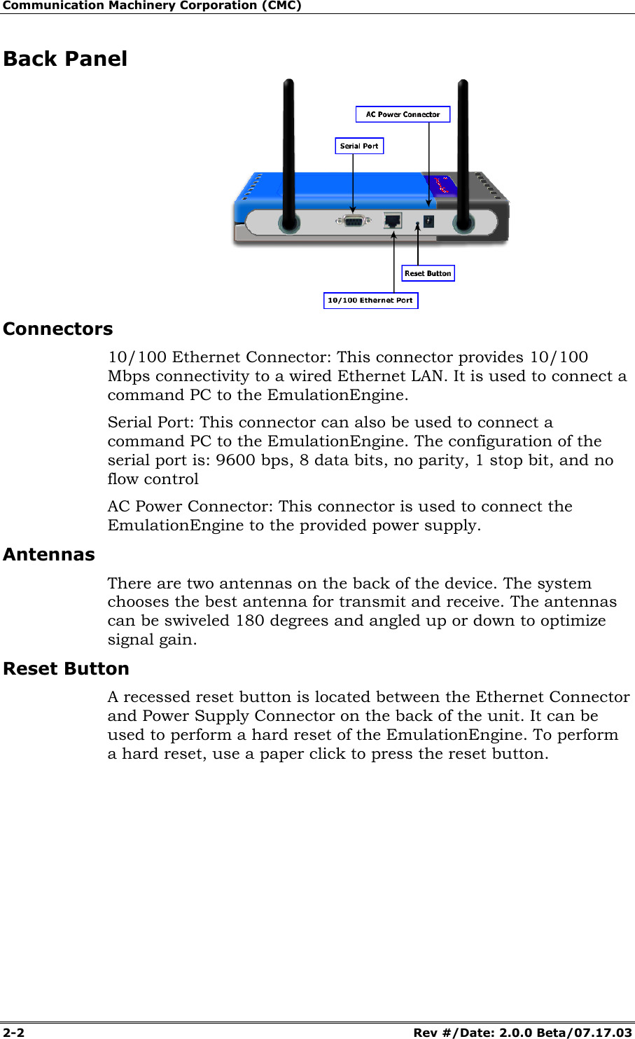 Communication Machinery Corporation (CMC) 2-2 Rev #/Date: 2.0.0 Beta/07.17.03 Back Panel Connectors 10/100 Ethernet Connector: This connector provides 10/100 Mbps connectivity to a wired Ethernet LAN. It is used to connect a command PC to the EmulationEngine. Serial Port: This connector can also be used to connect a command PC to the EmulationEngine. The configuration of the serial port is: 9600 bps, 8 data bits, no parity, 1 stop bit, and no flow control AC Power Connector: This connector is used to connect the EmulationEngine to the provided power supply. Antennas There are two antennas on the back of the device. The system chooses the best antenna for transmit and receive. The antennas can be swiveled 180 degrees and angled up or down to optimize signal gain. Reset Button A recessed reset button is located between the Ethernet Connector and Power Supply Connector on the back of the unit. It can be used to perform a hard reset of the EmulationEngine. To perform a hard reset, use a paper click to press the reset button.