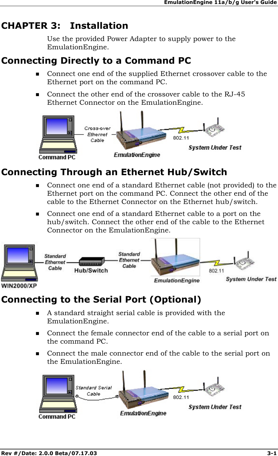 EmulationEngine 11a/b/g User's Guide Rev #/Date: 2.0.0 Beta/07.17.03 3-1 CHAPTER 3: Installation Use the provided Power Adapter to supply power to the EmulationEngine. Connecting Directly to a Command PC Connect one end of the supplied Ethernet crossover cable to the Ethernet port on the command PC. Connect the other end of the crossover cable to the RJ-45 Ethernet Connector on the EmulationEngine. Connecting Through an Ethernet Hub/Switch Connect one end of a standard Ethernet cable (not provided) to the Ethernet port on the command PC. Connect the other end of the cable to the Ethernet Connector on the Ethernet hub/switch. Connect one end of a standard Ethernet cable to a port on the hub/switch. Connect the other end of the cable to the Ethernet Connector on the EmulationEngine. Connecting to the Serial Port (Optional) A standard straight serial cable is provided with the EmulationEngine. Connect the female connector end of the cable to a serial port on the command PC. Connect the male connector end of the cable to the serial port on the EmulationEngine.