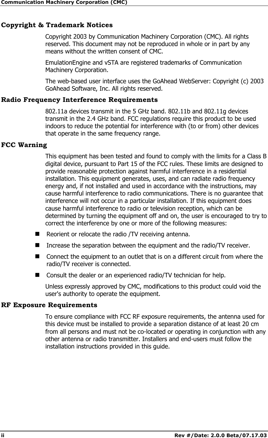 Communication Machinery Corporation (CMC) ii Rev #/Date: 2.0.0 Beta/07.17.03 Copyright & Trademark Notices Copyright 2003 by Communication Machinery Corporation (CMC). All rights reserved. This document may not be reproduced in whole or in part by any means without the written consent of CMC. EmulationEngine and vSTA are registered trademarks of Communication Machinery Corporation. The web-based user interface uses the GoAhead WebServer: Copyright (c) 2003 GoAhead Software, Inc. All rights reserved. Radio Frequency Interference Requirements 802.11a devices transmit in the 5 GHz band. 802.11b and 802.11g devices transmit in the 2.4 GHz band. FCC regulations require this product to be used indoors to reduce the potential for interference with (to or from) other devices that operate in the same frequency range. FCC Warning This equipment has been tested and found to comply with the limits for a Class B digital device, pursuant to Part 15 of the FCC rules. These limits are designed to provide reasonable protection against harmful interference in a residential installation. This equipment generates, uses, and can radiate radio frequency energy and, if not installed and used in accordance with the instructions, may cause harmful interference to radio communications. There is no guarantee that interference will not occur in a particular installation. If this equipment does cause harmful interference to radio or television reception, which can be determined by turning the equipment off and on, the user is encouraged to try to correct the interference by one or more of the following measures: Reorient or relocate the radio /TV receiving antenna. Increase the separation between the equipment and the radio/TV receiver. Connect the equipment to an outlet that is on a different circuit from where the radio/TV receiver is connected. Consult the dealer or an experienced radio/TV technician for help. Unless expressly approved by CMC, modifications to this product could void the user's authority to operate the equipment. RF Exposure Requirements To ensure compliance with FCC RF exposure requirements, the antenna used for this device must be installed to provide a separation distance of at least 20 cm from all persons and must not be co-located or operating in conjunction with any other antenna or radio transmitter. Installers and end-users must follow the installation instructions provided in this guide.