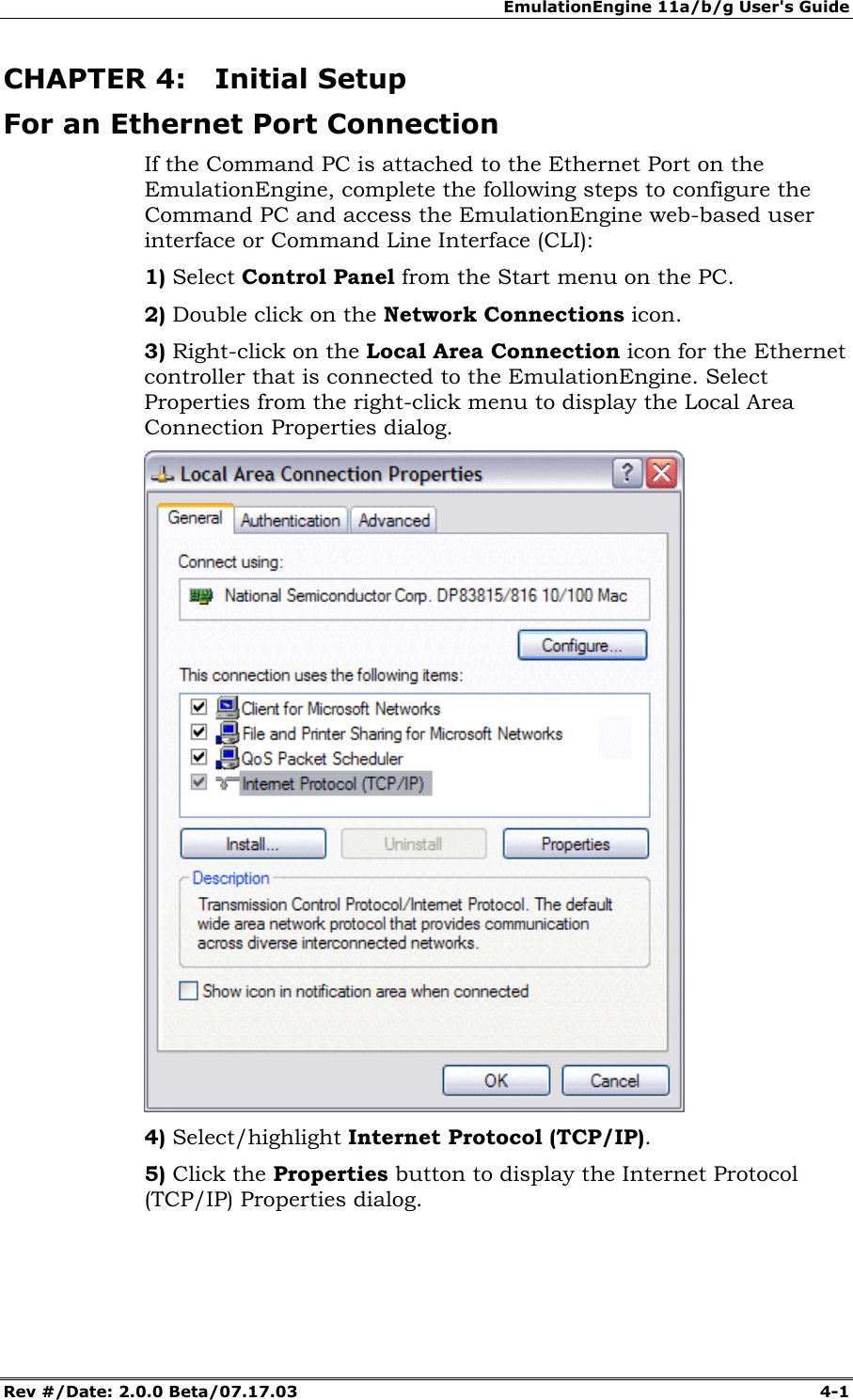 EmulationEngine 11a/b/g User's Guide Rev #/Date: 2.0.0 Beta/07.17.03 4-1 CHAPTER 4: Initial Setup For an Ethernet Port Connection If the Command PC is attached to the Ethernet Port on the EmulationEngine, complete the following steps to configure the Command PC and access the EmulationEngine web-based user interface or Command Line Interface (CLI): 1) Select Control Panel from the Start menu on the PC. 2) Double click on the Network Connections icon. 3) Right-click on the Local Area Connection icon for the Ethernet controller that is connected to the EmulationEngine. Select Properties from the right-click menu to display the Local Area Connection Properties dialog. 4) Select/highlight Internet Protocol (TCP/IP). 5) Click the Properties button to display the Internet Protocol (TCP/IP) Properties dialog.