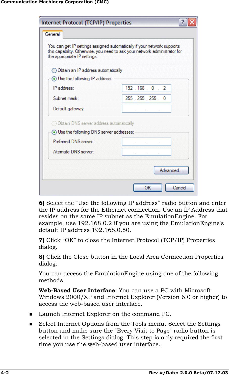 Communication Machinery Corporation (CMC) 4-2 Rev #/Date: 2.0.0 Beta/07.17.03 6) Select the “Use the following IP address” radio button and enter the IP address for the Ethernet connection. Use an IP Address that resides on the same IP subnet as the EmulationEngine. For example, use 192.168.0.2 if you are using the EmulationEngine's default IP address 192.168.0.50. 7) Click “OK” to close the Internet Protocol (TCP/IP) Properties dialog. 8) Click the Close button in the Local Area Connection Properties dialog. You can access the EmulationEngine using one of the following methods. Web-Based User Interface: You can use a PC with Microsoft Windows 2000/XP and Internet Explorer (Version 6.0 or higher) to access the web-based user interface. Launch Internet Explorer on the command PC. Select Internet Options from the Tools menu. Select the Settings button and make sure the "Every Visit to Page" radio button is selected in the Settings dialog. This step is only required the first time you use the web-based user interface.